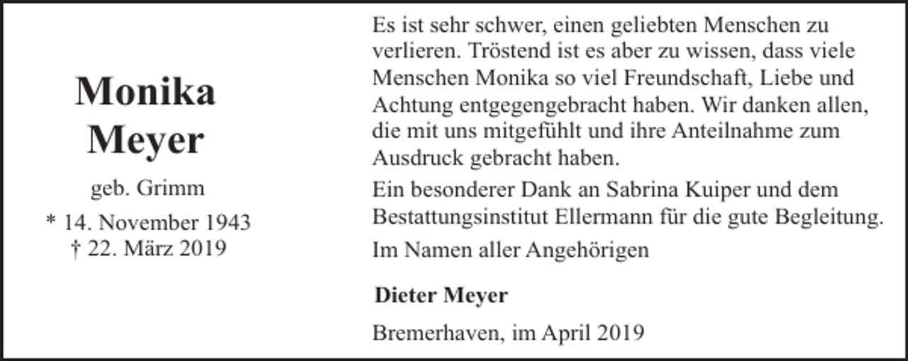 <p>Monika<br />Meyer<br />geb. Grimm<br />* 14. November 1943<br />† 22. März 2019</p><p>Es ist sehr schwer, einen geliebten Menschen zu<br />verlieren. Tröstend ist es aber zu wissen, dass viele<br />Menschen Monika so viel Freundschaft, Liebe und<br />Achtung entgegengebracht haben. Wir danken allen,<br />die mit uns mitgefühlt und ihre Anteilnahme zum<br />Ausdruck gebracht haben.<br />Ein besonderer Dank an Sabrina Kuiper und dem<br />Bestattungsinstitut Ellermann für die gute Begleitung.<br />Im Namen aller Angehörigen<br />Dieter Meyer<br />Bremerhaven, im April 2019</p>
