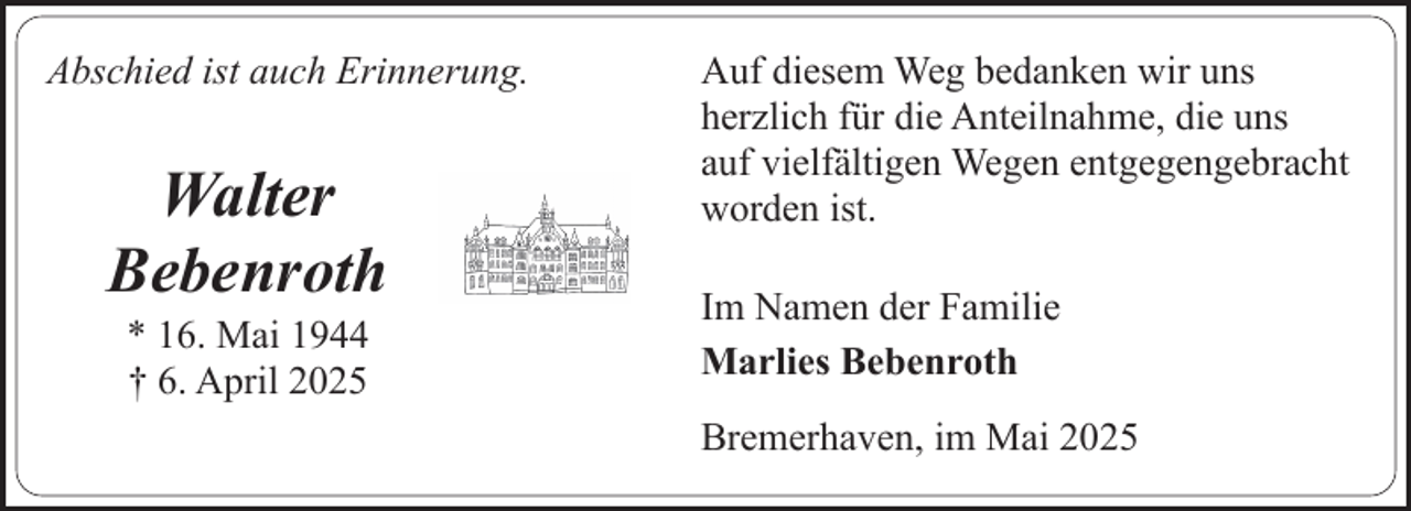 <p>Abschied ist auch Erinnerung.</p><p>Walter<br />Bebenroth<br />* 16. Mai 1944<br />† 6. April 2025</p><p>Auf diesem Weg bedanken wir uns<br />herzlich für die Anteilnahme, die uns<br />auf vielfältigen Wegen entgegengebracht<br />worden ist.<br />Im Namen der Familie<br />Marlies Bebenroth<br />Bremerhaven, im Mai 2025</p>