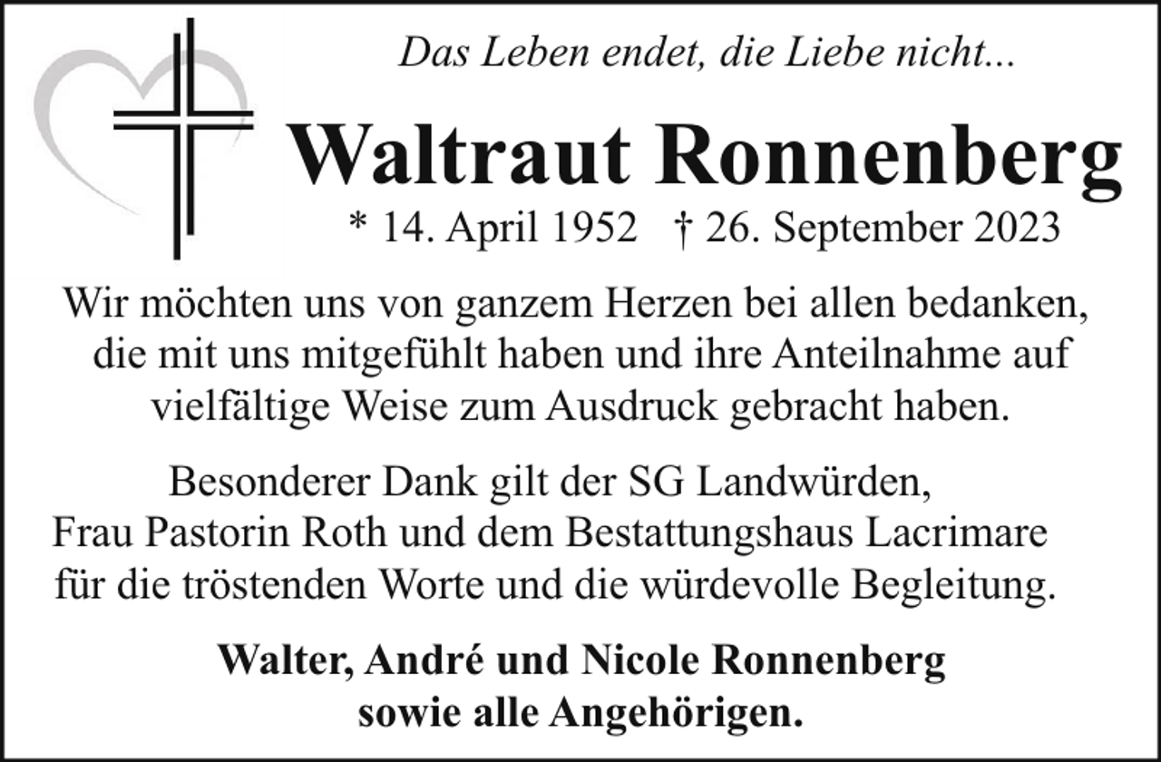 <p>Das Leben endet, die Liebe nicht...</p><p>Waltraut Ronnenberg<br />* 14. April 1952 † 26. September 2023</p><p>Wir möchten uns von ganzem Herzen bei allen bedanken,<br />die mit uns mitgefühlt haben und ihre Anteilnahme auf<br />vielfältige Weise zum Ausdruck gebracht haben.<br />Besonderer Dank gilt der SG Landwürden,<br />Frau Pastorin Roth und dem Bestattungshaus Lacrimare<br />für die tröstenden Worte und die würdevolle Begleitung.<br />Walter, André und Nicole Ronnenberg<br />sowie alle Angehörigen.</p>
