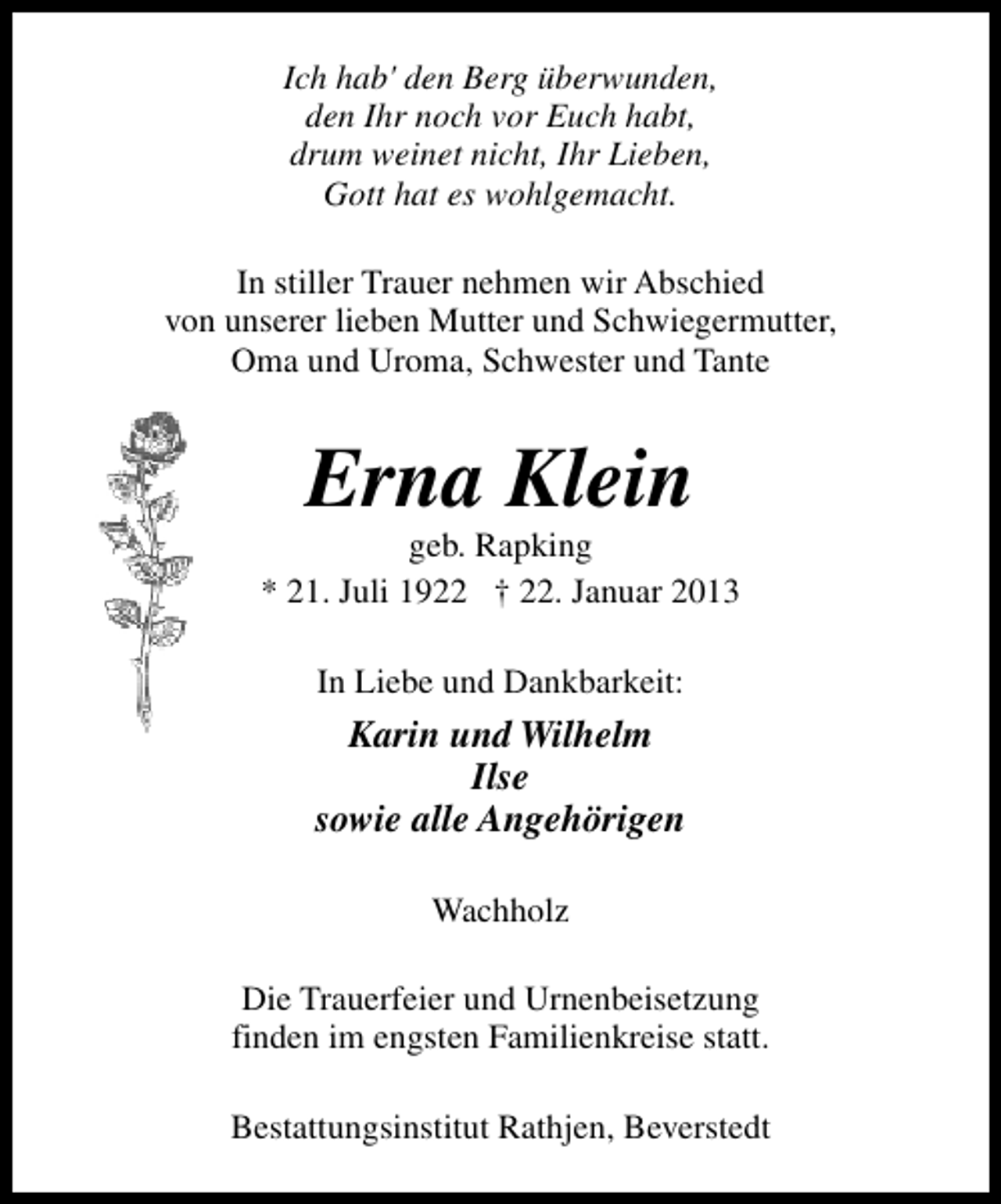 <p>Ich hab' den Berg überwunden,<br />den Ihr noch vor Euch habt,<br />drum weinet nicht, Ihr Lieben,<br />Gott hat es wohlgemacht.<br />In stiller Trauer nehmen wir Abschied<br />von unserer lieben Mutter und Schwiegermutter,<br />Oma und Uroma, Schwester und Tante</p><p>Erna Klein</p><p>geb. Rapking<br />* 21. Juli 1922 † 22. Januar 2013<br />In Liebe und Dankbarkeit:</p><p>Karin und Wilhelm<br />Ilse<br />sowie alle Angehörigen<br />Wachholz<br />Die Trauerfeier und Urnenbeisetzung<br />finden im engsten Familienkreise statt.<br />Bestattungsinstitut Rathjen, Beverstedt</p>