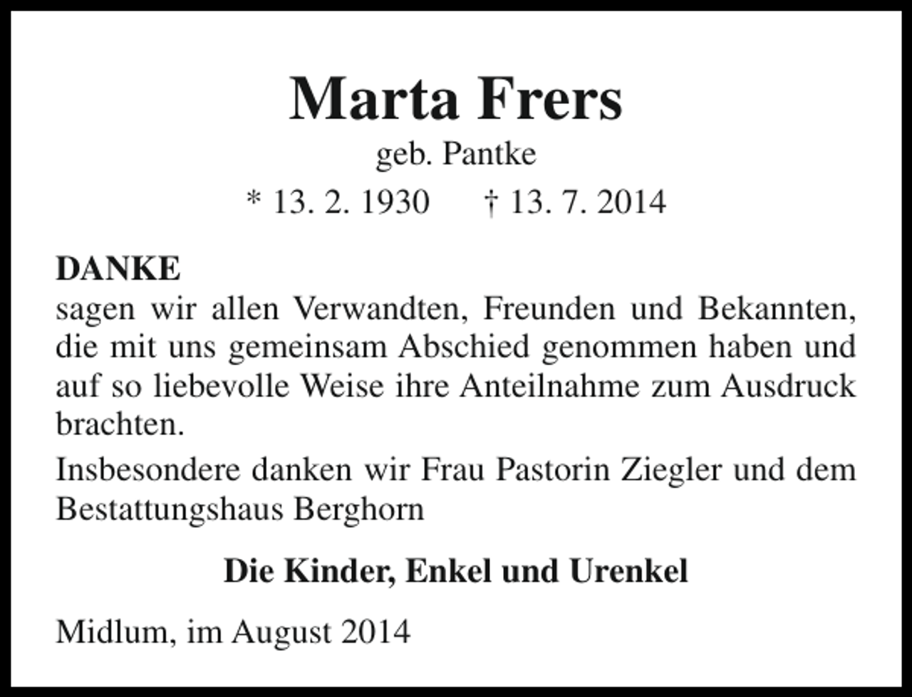<p>Marta Frers</p><p>geb. Pantke<br />* 13. 2. 1930<br />† 13. 7. 2014<br />DANKE<br />sagen wir allen Verwandten, Freunden und Bekannten,<br />die mit uns gemeinsam Abschied genommen haben und<br />auf so liebevolle Weise ihre Anteilnahme zum Ausdruck<br />brachten.<br />Insbesondere danken wir Frau Pastorin Ziegler und dem<br />Bestattungshaus Berghorn<br />Die Kinder, Enkel und Urenkel<br />Midlum, im August 2014</p>
