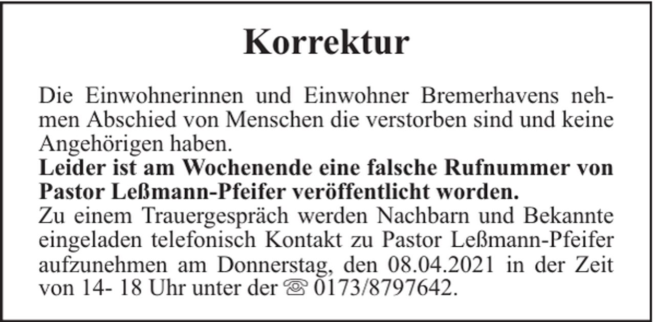 <p>Korrektur<br />Die Einwohnerinnen und Einwohner Bremerhavens nehmen Abschied von Menschen die verstorben sind und keine<br />Angehörigen haben.<br />Leider ist am Wochenende eine falsche Rufnummer von<br />Pastor Leßmann-Pfeifer veröffentlicht worden.<br />Zu einem Trauergespräch werden Nachbarn und Bekannte<br />eingeladen telefonisch Kontakt zu Pastor Leßmann-Pfeifer<br />aufzunehmen am Donnerstag, den 08.04.2021 in der Zeit<br />von 14- 18 Uhr unter der 0173/8797642.</p>