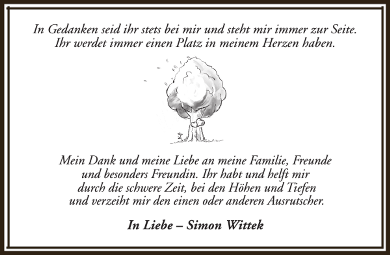 <p>In Gedanken seid ihr stets bei mir und steht mir immer zur Seite.<br />Ihr werdet immer einen Platz in meinem Herzen haben.</p><p>Mein Dank und meine Liebe an meine Familie, Freunde<br />und besonders Freundin. Ihr habt und helft mir<br />durch die schwere Zeit, bei den Höhen und Tiefen<br />und verzeiht mir den einen oder anderen Ausrutscher.<br />In Liebe – Simon Wittek</p>