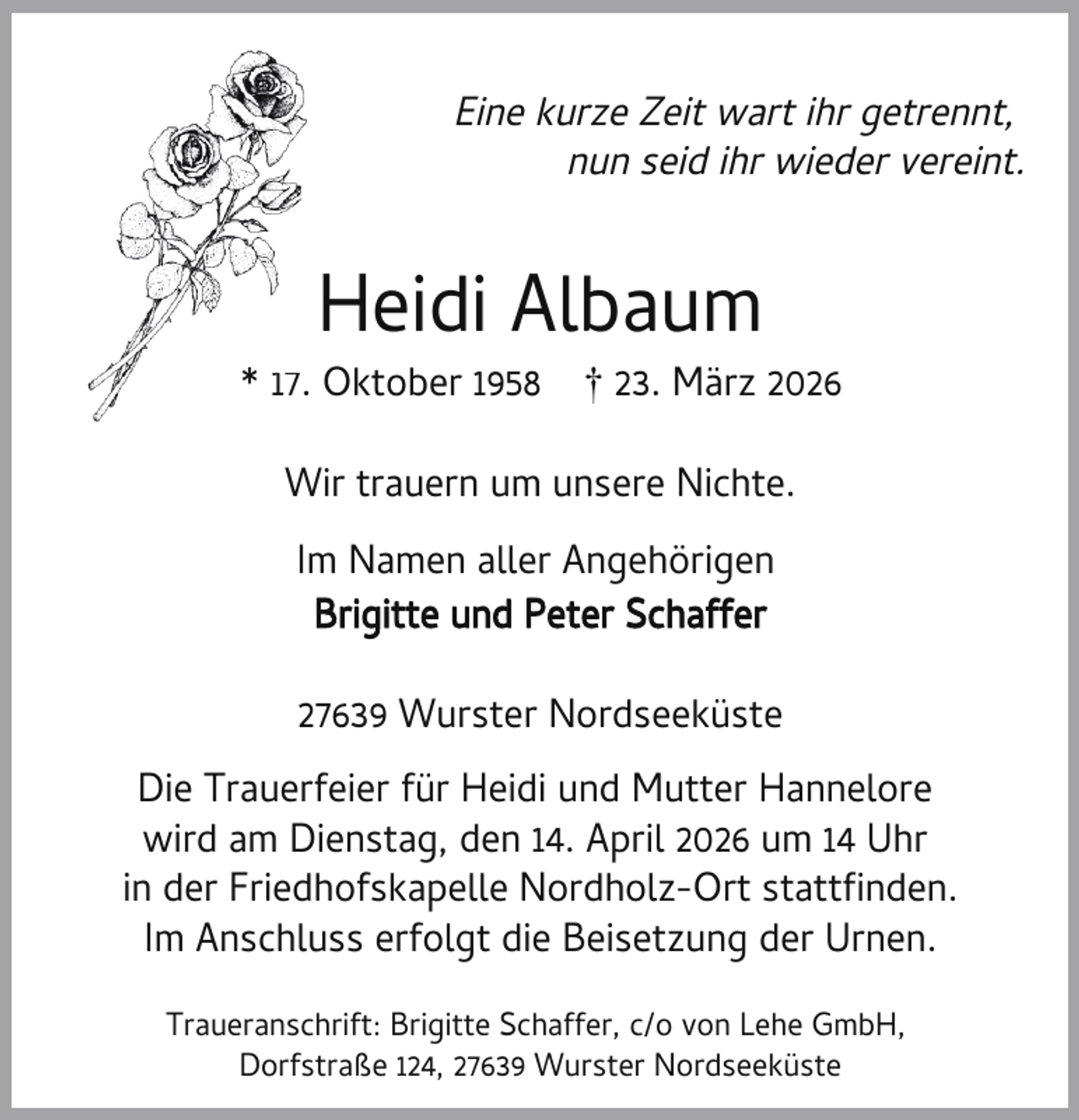 <p>Eine kurze Zeit wart ihr getrennt,<br />nun seid ihr wieder vereint.</p><p>Heidi Albaum</p><p>* 17.. Oktober 1958</p><p>† 23. März 2026</p><p>Wir trauern um unsere Nichte.<br />Im Namen aller Angehörigen<br />Brigitte und Peter Schaffer<br />27639 Wurster Nordseeküste<br />Die Trauerfeier für Heidi und Mutter Hannelore<br />wird am Dienstag, den 14. April 2026 um 14 Uhr<br />in der Friedhofskapelle Nordholz-Ort statt nden.<br />Im Anschluss erfolgt die Beisetzung der Urnen.<br />Traueranschrift: Brigitte Schaffer, c/o von Lehe GmbH,<br />Dorfstraße 124, 27639 Wurster Nordseeküste</p>