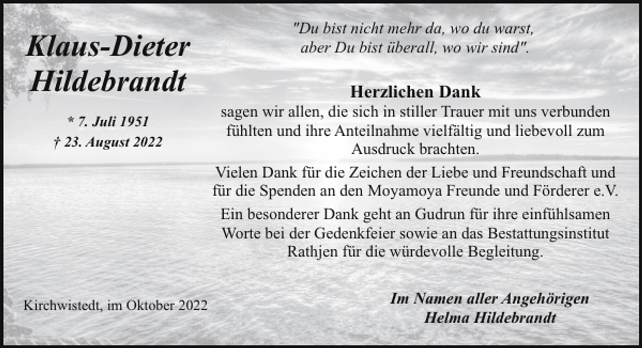 <p>Klaus-Dieter<br />Hildebrandt<br />* 7. Juli 1951<br />† 23. August 2022</p><p>Kirchwistedt, im Oktober 2022</p><p>"Du bist nicht mehr da, wo du warst,<br />aber Du bist überall, wo wir sind".</p><p>Herzlichen Dank</p><p>sagen wir allen, die sich in stiller Trauer mit uns verbunden<br />fühlten und ihre Anteilnahme vielfältig und liebevoll zum<br />Ausdruck brachten.<br />Vielen Dank für die Zeichen der Liebe und Freundschaft und<br />für die Spenden an den Moyamoya Freunde und Förderer e.V.<br />Ein besonderer Dank geht an Gudrun für ihre einfühlsamen<br />Worte bei der Gedenkfeier sowie an das Bestattungsinstitut<br />Rathjen für die würdevolle Begleitung.<br />Im Namen aller Angehörigen<br />Helma Hildebrandt</p>