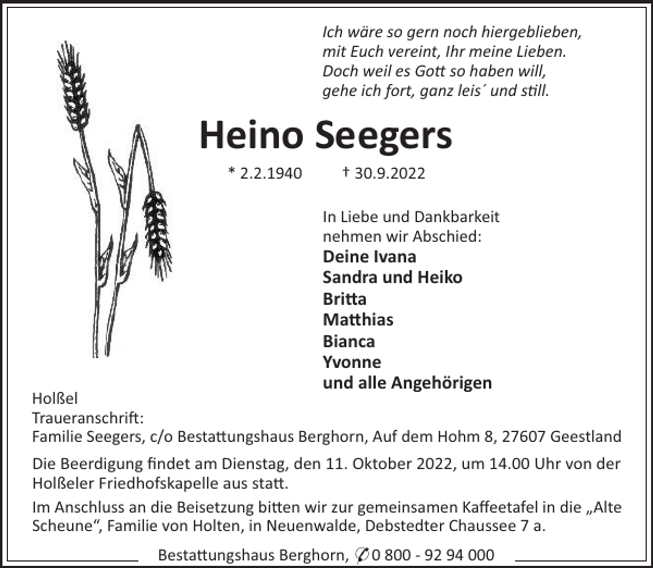 <p>Ich wäre so gern noch hiergeblieben,<br />mit Euch vereint, Ihr meine Lieben.<br />Doch weil es Go so haben will,<br />gehe ich fort, ganz leis´ und sll.</p><p>Heino Seegers<br />* 2.2.1940</p><p>† 30.9.2022<br />In Liebe und Dankbarkeit<br />nehmen wir Abschied:</p><p>Deine Ivana<br />Sandra und Heiko<br />Bri!a<br />Ma!hias<br />Bianca<br />Yvonne<br />und alle Angehörigen</p><p>Holßel<br />Traueranschri":<br />Familie Seegers, c/o Besta#ungshaus Berghorn, Auf dem Hohm 8, 27607 Geestland<br />Die Beerdigung ﬁndet am Dienstag, den 11. Oktober 2022, um 14.00 Uhr von der<br />Holßeler Friedhofskapelle aus sta#.<br />Im Anschluss an die Beisetzung bi#en wir zur gemeinsamen Kaﬀeetafel in die „Alte<br />Scheune“, Familie von Holten, in Neuenwalde, Debstedter Chaussee 7 a.<br />Besta#ungshaus Berghorn, * 0 800 - 92 94 000</p>