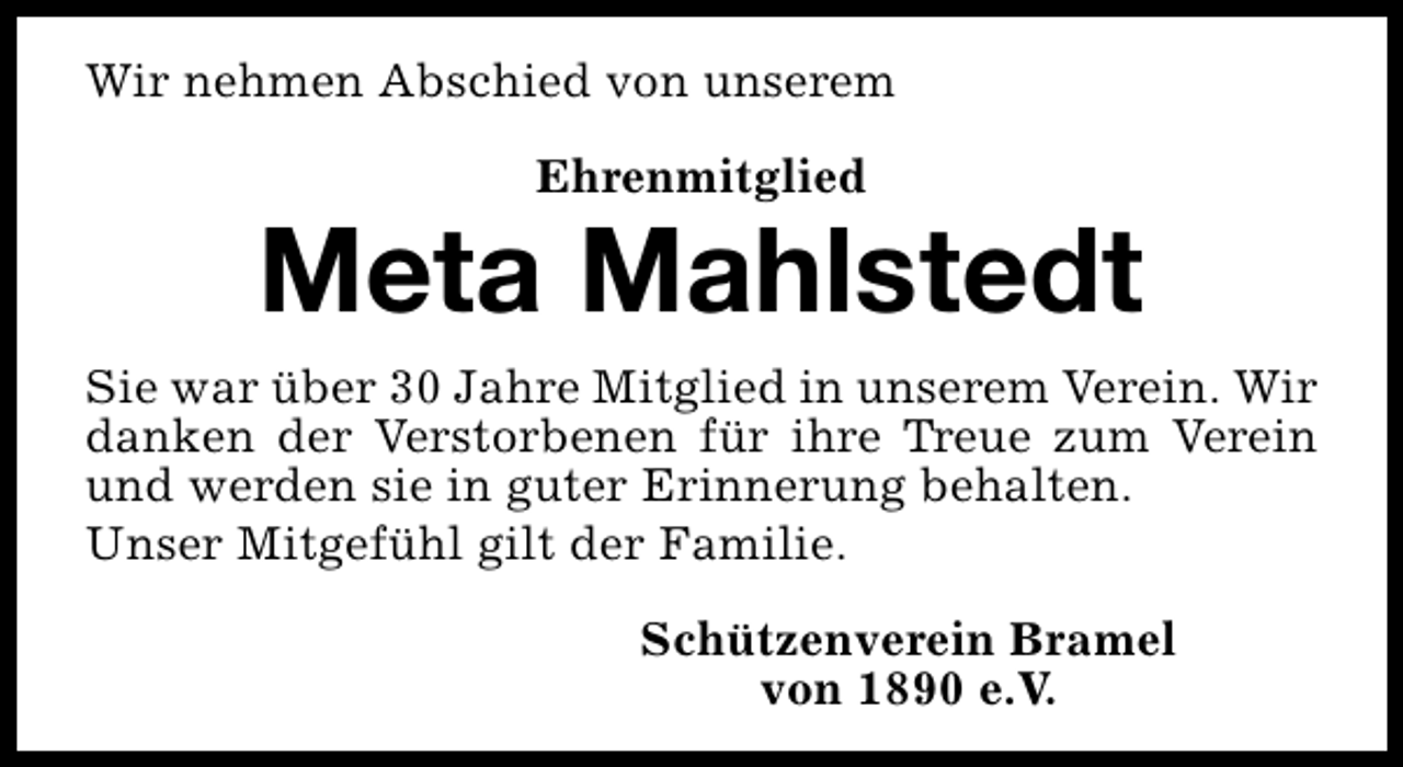 <p>Wir nehmen Abschied von unserem<br />Ehrenmitglied</p><p>Meta Mahlstedt<br />Sie war über 30 Jahre Mitglied in unserem Verein. Wir<br />danken der Verstorbenen für ihre Treue zum Verein<br />und werden sie in guter Erinnerung behalten.<br />Unser Mitgefühl gilt der Familie.<br />Schützenverein Bramel<br />von 1890 e.V.</p>