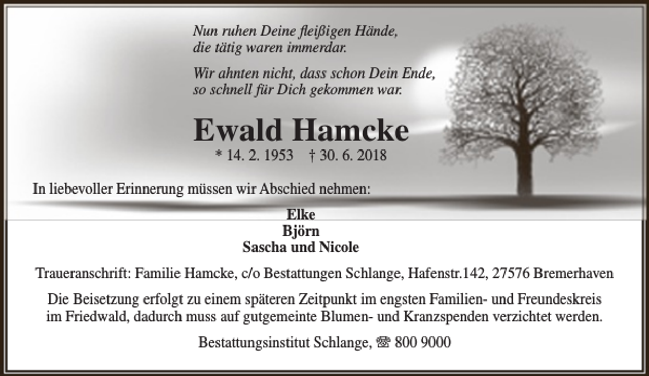 <p>Nun ruhen Deine fleißigen Hände,<br />die tätig waren immerdar.<br />Wir ahnten nicht, dass schon Dein Ende,<br />so schnell für Dich gekommen war.</p><p>Ewald Hamcke<br />* 14. 2. 1953 † 30. 6. 2018</p><p>In liebevoller Erinnerung müssen wir Abschied nehmen:<br />Elke<br />Björn<br />Sascha und Nicole<br />Traueranschrift: Familie Hamcke, c/o Bestattungen Schlange, Hafenstr.142, 27576 Bremerhaven<br />Die Beisetzung erfolgt zu einem späteren Zeitpunkt im engsten Familien- und Freundeskreis<br />im Friedwald, dadurch muss auf gutgemeinte Blumen- und Kranzspenden verzichtet werden.<br />Bestattungsinstitut Schlange, T 800 9000</p>