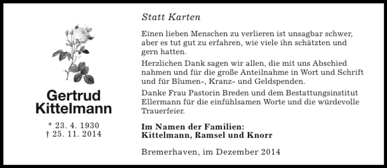 <p>Statt Karten<br />Einen lieben Menschen zu verlieren ist unsagbar schwer,<br />aber es tut gut zu erfahren, wie viele ihn schätzten und<br />gern hatten.<br />Herzlichen Dank sagen wir allen, die mit uns Abschied<br />nahmen und für die große Anteilnahme in Wort und Schrift<br />und für Blumen-, Kranz- und Geldspenden.</p><p>Gertrud<br />Kittelmann<br />* 23. 4. 1930<br />† 25. 11. 2014</p><p>Danke Frau Pastorin Breden und dem Bestattungsinstitut<br />Ellermann für die einfühlsamen Worte und die würdevolle<br />Trauerfeier.</p><p>Im Namen der Familien:<br />Kittelmann, Ramsel und Knorr<br />Bremerhaven, im Dezember 2014</p>