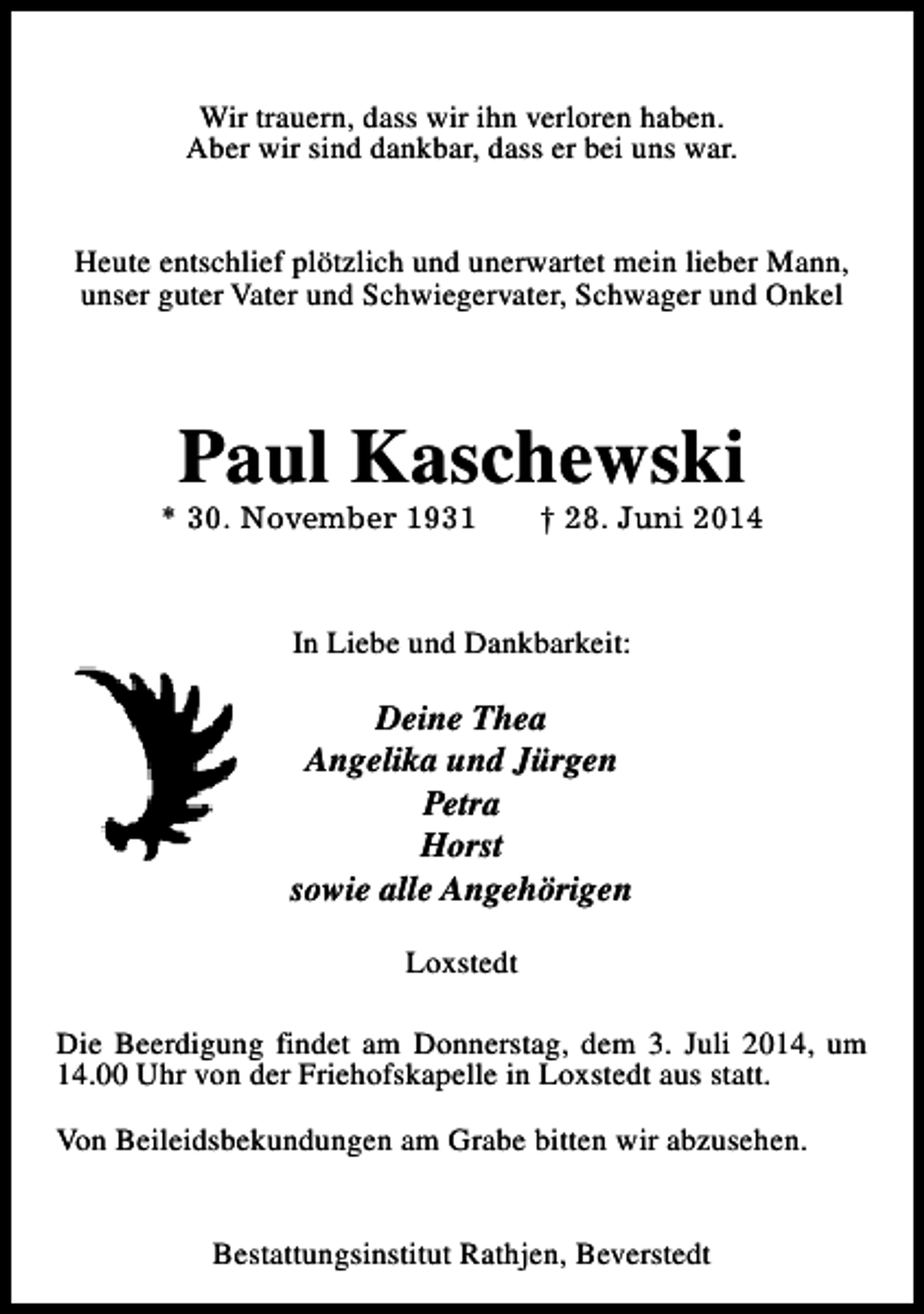 <p>Wir trauern, dass wir ihn verloren haben.<br />Aber wir sind dankbar, dass er bei uns war.<br />Heute entschlief plötzlich und unerwartet mein lieber Mann,<br />unser guter Vater und Schwiegervater, Schwager und Onkel</p><p>Paul Kaschewski</p><p>* 30. November 1931</p><p>† 28. Juni 2014</p><p>In Liebe und Dankbarkeit:</p><p>Deine Thea<br />Angelika und Jürgen<br />Petra<br />Horst<br />sowie alle Angehörigen<br />Loxstedt<br />Die Beerdigung findet am Donnerstag, dem 3. Juli 2014, um<br />14.00 Uhr von der Friehofskapelle in Loxstedt aus statt.<br />Von Beileidsbekundungen am Grabe bitten wir abzusehen.<br />Bestattungsinstitut Rathjen, Beverstedt</p>