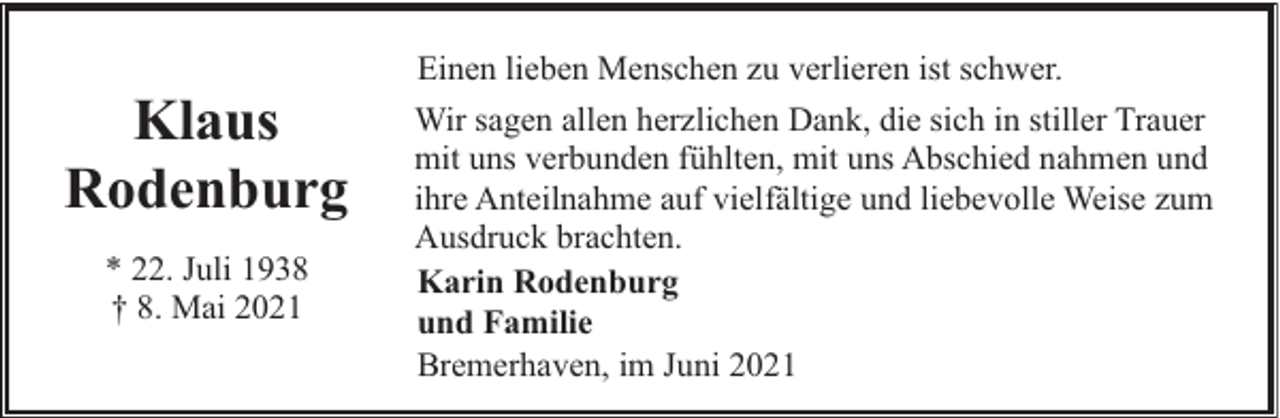 <p>Klaus<br />Rodenburg<br />* 22. Juli 1938<br />† 8. Mai 2021</p><p>Einen lieben Menschen zu verlieren ist schwer.<br />Wir sagen allen herzlichen Dank, die sich in stiller Trauer<br />mit uns verbunden fühlten, mit uns Abschied nahmen und<br />ihre Anteilnahme auf vielfältige und liebevolle Weise zum<br />Ausdruck brachten.<br />Karin Rodenburg<br />und Familie<br />Bremerhaven, im Juni 2021</p>