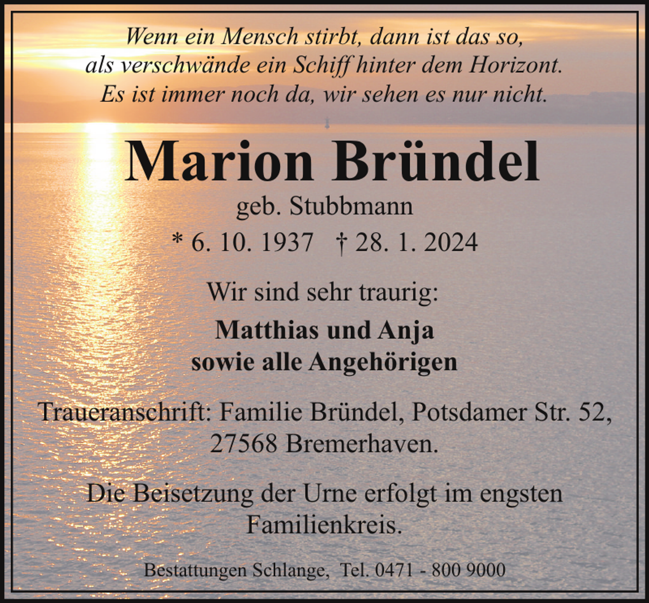 <p>Wenn ein Mensch stirbt, dann ist das so,<br />als verschwände ein Schiff hinter dem Horizont.<br />Es ist immer noch da, wir sehen es nur nicht.</p><p>Marion Bründel<br />geb. Stubbmann<br />* 6. 10. 1937 † 28. 1. 2024<br />Wir sind sehr traurig:<br />Matthias und Anja<br />sowie alle Angehörigen<br />Traueranschrift: Familie Bründel, Potsdamer Str. 52,<br />27568 Bremerhaven.<br />Die Beisetzung der Urne erfolgt im engsten<br />Familienkreis.<br />Bestattungen Schlange, Tel. 0471 - 800 9000</p>