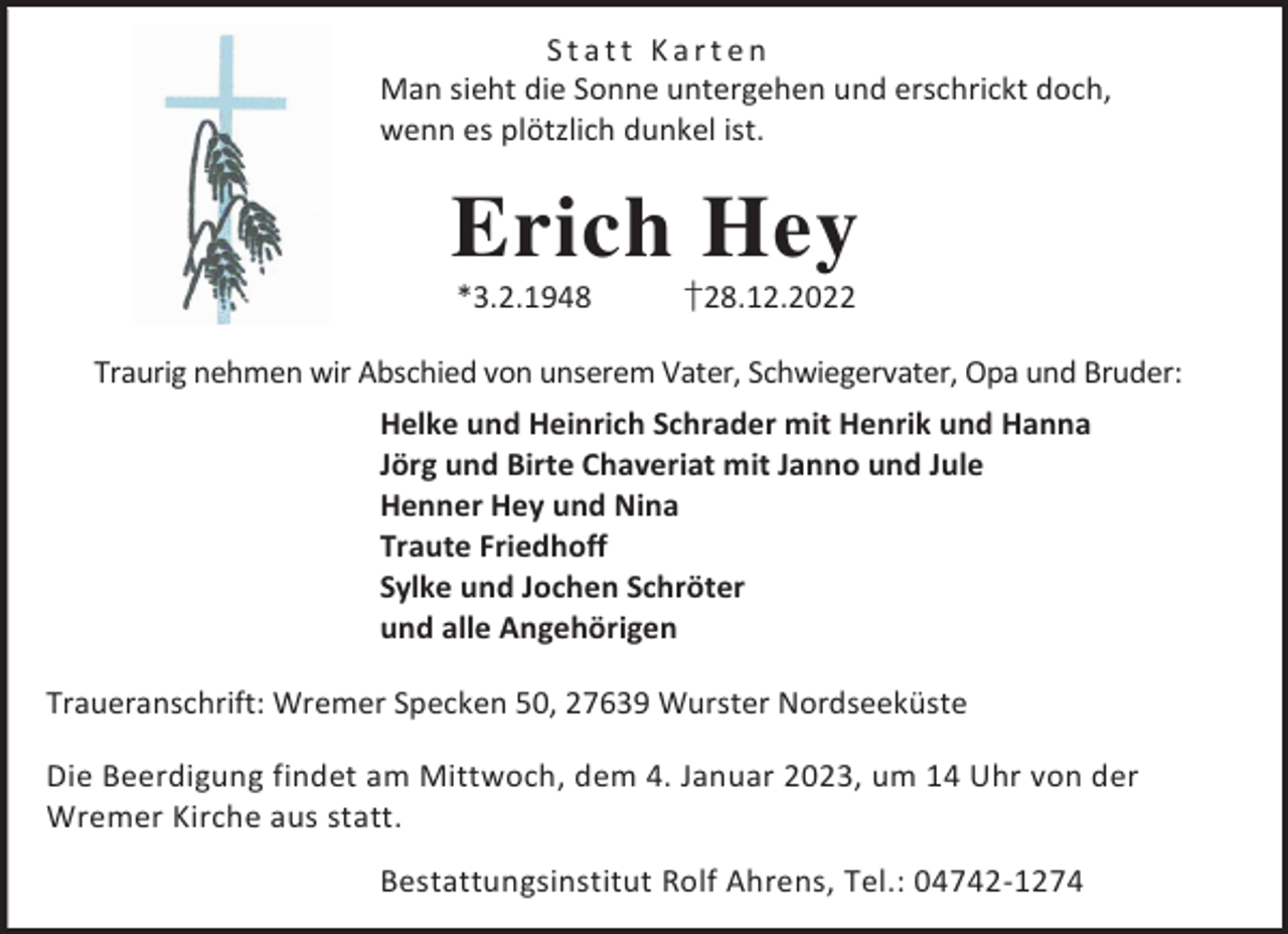 <p>Statt Karten<br />Man sieht die Sonne untergehen und erschrickt doch,<br />wenn es plötzlich dunkel ist.</p><p>Erich Hey<br />*3.2.1948</p><p>†28.12.2022</p><p>Traurig nehmen wir Abschied von unserem Vater, Schwiegervater, Opa und Bruder:<br />Helke und Heinrich Schrader mit Henrik und Hanna<br />Jörg und Birte Chaveriat mit Janno und Jule<br />Henner Hey und Nina<br />Traute Friedhoff<br />Sylke und Jochen Schröter<br />und alle Angehörigen<br />Traueranschrift: Wremer Specken 50, 27639 Wurster Nordseeküste<br />Die Beerdigung findet am Mittwoch, dem 4. Januar 2023, um 14 Uhr von der<br />Wremer Kirche aus statt.<br />Bestattungsinstitut Rolf Ahrens, Tel.: 04742-1274</p>