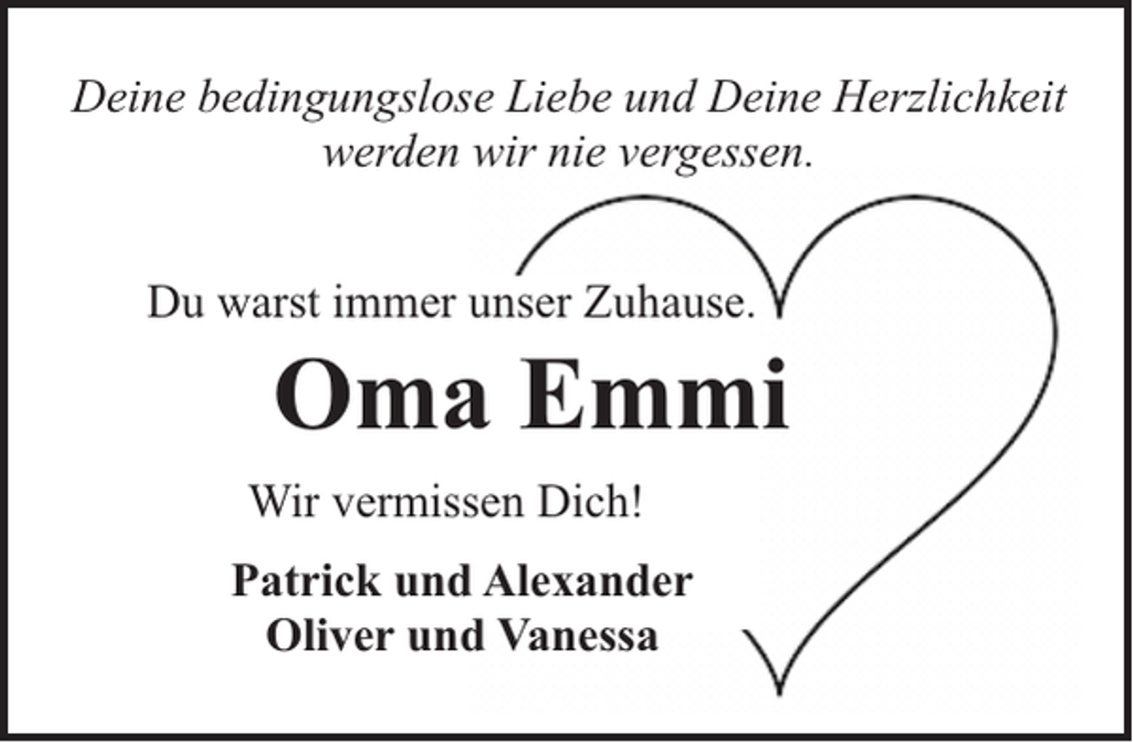 <p>Deine bedingungslose Liebe und Deine Herzlichkeit<br />werden wir nie vergessen.<br />Du warst immer unser Zuhause.</p><p>Oma Emmi</p><p>Wir vermissen Dich!<br />Patrick und Alexander<br />Oliver und Vanessa</p>