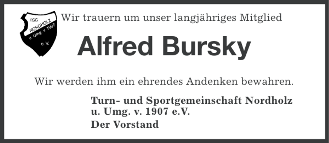 <p>Wir trauern um unser langjähriges Mitglied</p><p>Alfred Bursky<br />Wir werden ihm ein ehrendes Andenken bewahren.<br />Turn- und Sportgemeinschaft Nordholz<br />u. Umg. v. 1907 e.V.<br />Der Vorstand</p>