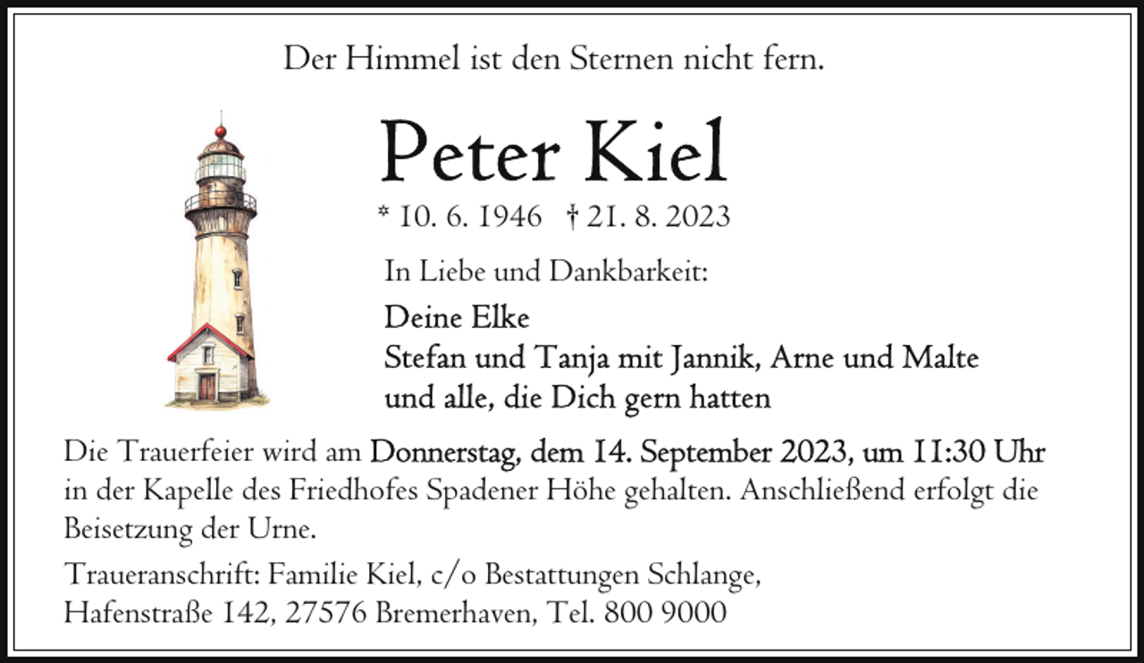 <p>Der Himmel ist den Sternen nicht fern.</p><p>* 10. 6. 1946 † 21. 8. 2023<br />In Liebe und Dankbarkeit:</p><p>Die Trauerfeier wird am<br />in der Kapelle des Friedhofes Spadener Höhe gehalten. Anschließend erfolgt die<br />Beisetzung der Urne.<br />Traueranschrift: Familie Kiel, c/o Bestattungen Schlange,<br />Hafenstraße 142, 27576 Bremerhaven, Tel. 800 9000</p>