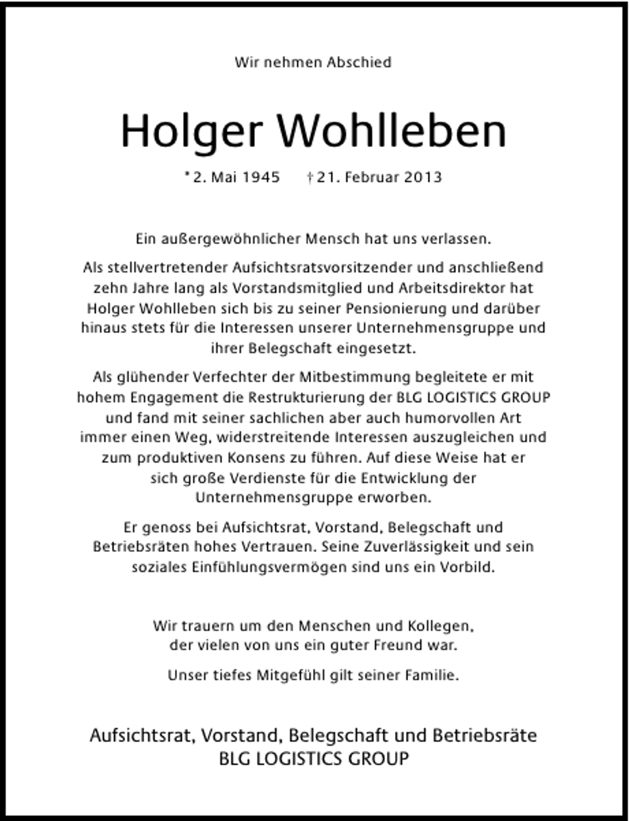 <p>Wir nehmen Abschied</p>
<p>Holger Wohlleben<br />* 2. Mai 1945</p>
<p>† 21. Februar 2013</p>
<p>Ein außergewöhnlicher Mensch hat uns verlassen.<br />Als stellvertretender Aufsichtsratsvorsitzender und anschließend<br />zehn Jahre lang als Vorstandsmitglied und Arbeitsdirektor hat<br />Holger Wohlleben sich bis zu seiner Pensionierung und darüber<br />hinaus stets für die Interessen unserer Unternehmensgruppe und<br />ihrer Belegschaft eingesetzt.<br />Als glühender Verfechter der Mitbestimmung begleitete er mit<br />hohem Engagement die Restrukturierung der BLG LOGISTICS GROUP<br />und fand mit seiner sachlichen aber auch humorvollen Art<br />immer einen Weg, widerstreitende Interessen auszugleichen und<br />zum produktiven Konsens zu führen. Auf diese Weise hat er<br />sich große Verdienste für die Entwicklung der<br />Unternehmensgruppe erworben.<br />Er genoss bei Aufsichtsrat, Vorstand, Belegschaft und<br />Betriebsräten hohes Vertrauen. Seine Zuverlässigkeit und sein<br />soziales Einfühlungsvermögen sind uns ein Vorbild.<br />Wir trauern um den Menschen und Kollegen,<br />der vielen von uns ein guter Freund war.<br />Unser tiefes Mitgefühl gilt seiner Familie.</p>
<p>Aufsichtsrat, Vorstand, Belegschaft und Betriebsräte<br />BLG LOGISTICS GROUP</p>