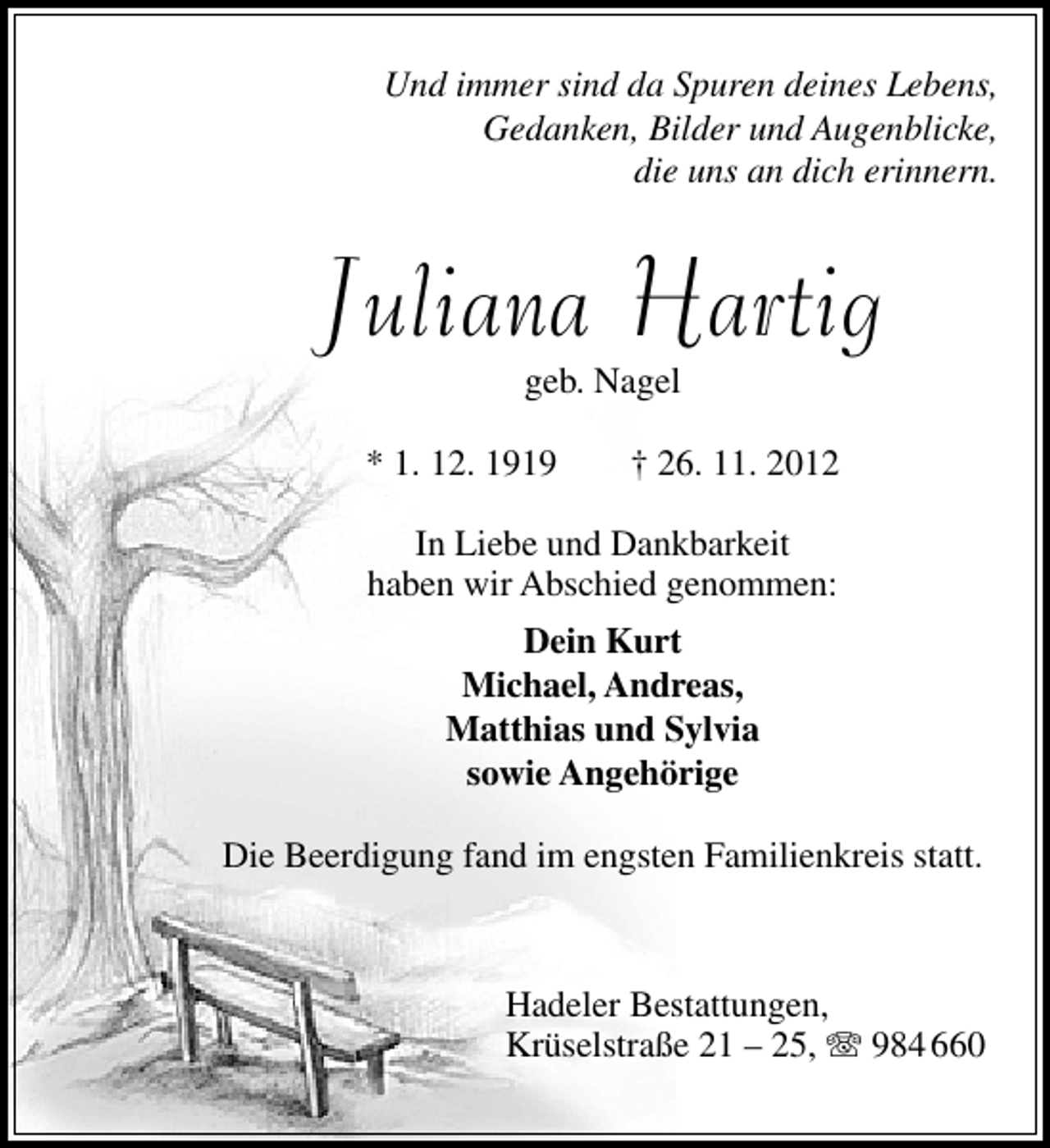 <p>Und immer sind da Spuren deines Lebens,<br />Gedanken, Bilder und Augenblicke,<br />die uns an dich erinnern.</p><p>Juliana Hartig<br />geb. Nagel</p><p>* 1. 12. 1919</p><p>† 26. 11. 2012</p><p>In Liebe und Dankbarkeit<br />haben wir Abschied genommen:<br />Dein Kurt<br />Michael, Andreas,<br />Matthias und Sylvia<br />sowie Angehörige<br />Die Beerdigung fand im engsten Familienkreis statt.</p><p>Hadeler Bestattungen,<br />Krüselstraße 21 – 25, T 984 660</p>