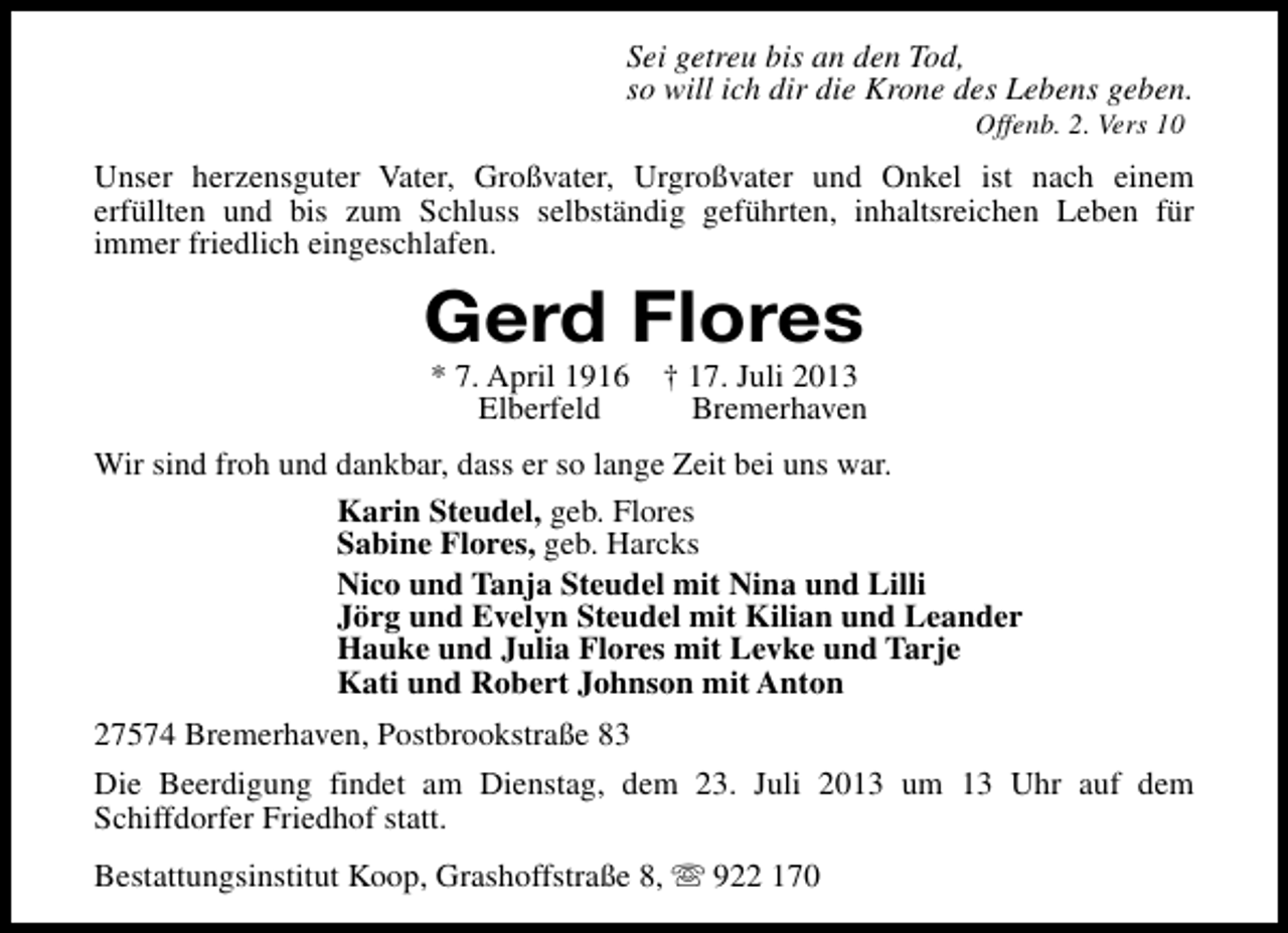 <p>Sei getreu bis an den Tod,<br />so will ich dir die Krone des Lebens geben.<br />Offenb. 2. Vers 10</p><p>Unser herzensguter Vater, Großvater, Urgroßvater und Onkel ist nach einem<br />erfüllten und bis zum Schluss selbständig geführten, inhaltsreichen Leben für<br />immer friedlich eingeschlafen.</p><p>Gerd Flores<br />* 7. April 1916<br />Elberfeld</p><p>† 17. Juli 2013<br />Bremerhaven</p><p>Wir sind froh und dankbar, dass er so lange Zeit bei uns war.<br />Karin Steudel, geb. Flores<br />Sabine Flores, geb. Harcks<br />Nico und Tanja Steudel mit Nina und Lilli<br />Jörg und Evelyn Steudel mit Kilian und Leander<br />Hauke und Julia Flores mit Levke und Tarje<br />Kati und Robert Johnson mit Anton<br />27574 Bremerhaven, Postbrookstraße 83<br />Die Beerdigung findet am Dienstag, dem 23. Juli 2013 um 13 Uhr auf dem<br />Schiffdorfer Friedhof statt.<br />Bestattungsinstitut Koop, Grashoffstraße 8, s 922 170</p>