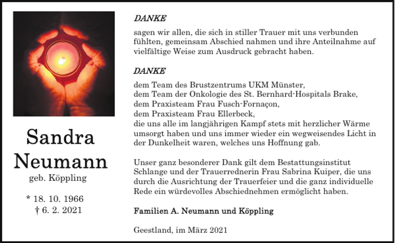 <p>sagen wir allen, die sich in stiller Trauer mit uns verbunden<br />fühlten, gemeinsam Abschied nahmen und ihre Anteilnahme auf<br />vielfältige Weise zum Ausdruck gebracht haben.</p><p>dem Team des Brustzentrums UKM Münster,<br />dem Team der Onkologie des St. Bernhard-Hospitals Brake,<br />dem Praxisteam Frau Fusch-Fornaçon,<br />dem Praxisteam Frau Ellerbeck,<br />die uns alle im langjährigen Kampf stets mit herzlicher Wärme<br />umsorgt haben und uns immer wieder ein wegweisendes Licht in<br />der Dunkelheit waren, welches uns Hoffnung gab.</p><p>geb. Köppling<br />* 18. 10. 1966<br />† 6. 2. 2021</p><p>Unser ganz besonderer Dank gilt dem Bestattungsinstitut<br />Schlange und der Trauerrednerin Frau Sabrina Kuiper, die uns<br />durch die Ausrichtung der Trauerfeier und die ganz individuelle<br />Rede ein würdevolles Abschiednehmen ermöglicht haben.</p><p>Geestland, im März 2021</p>