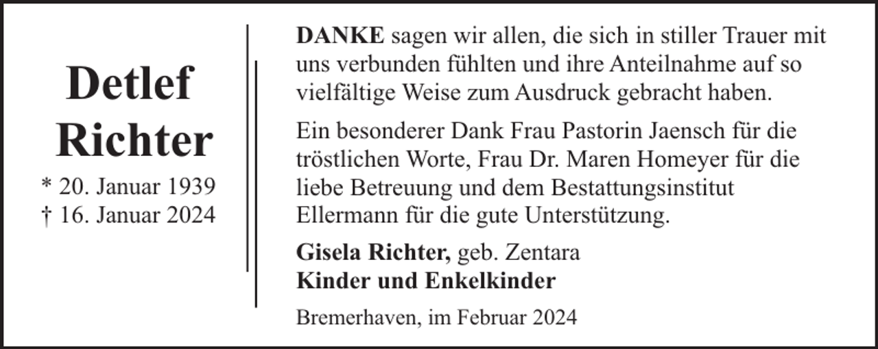 <p>Detlef<br />Richter</p><p>* 20. Januar 1939<br />† 16. Januar 2024</p><p>DANKE sagen wir allen, die sich in stiller Trauer mit<br />uns verbunden fühlten und ihre Anteilnahme auf so<br />vielfältige Weise zum Ausdruck gebracht haben.<br />Ein besonderer Dank Frau Pastorin Jaensch für die<br />tröstlichen Worte, Frau Dr. Maren Homeyer für die<br />liebe Betreuung und dem Bestattungsinstitut<br />Ellermann für die gute Unterstützung.<br />Gisela Richter, geb. Zentara<br />Kinder und Enkelkinder<br />Bremerhaven, im Februar 2024</p>