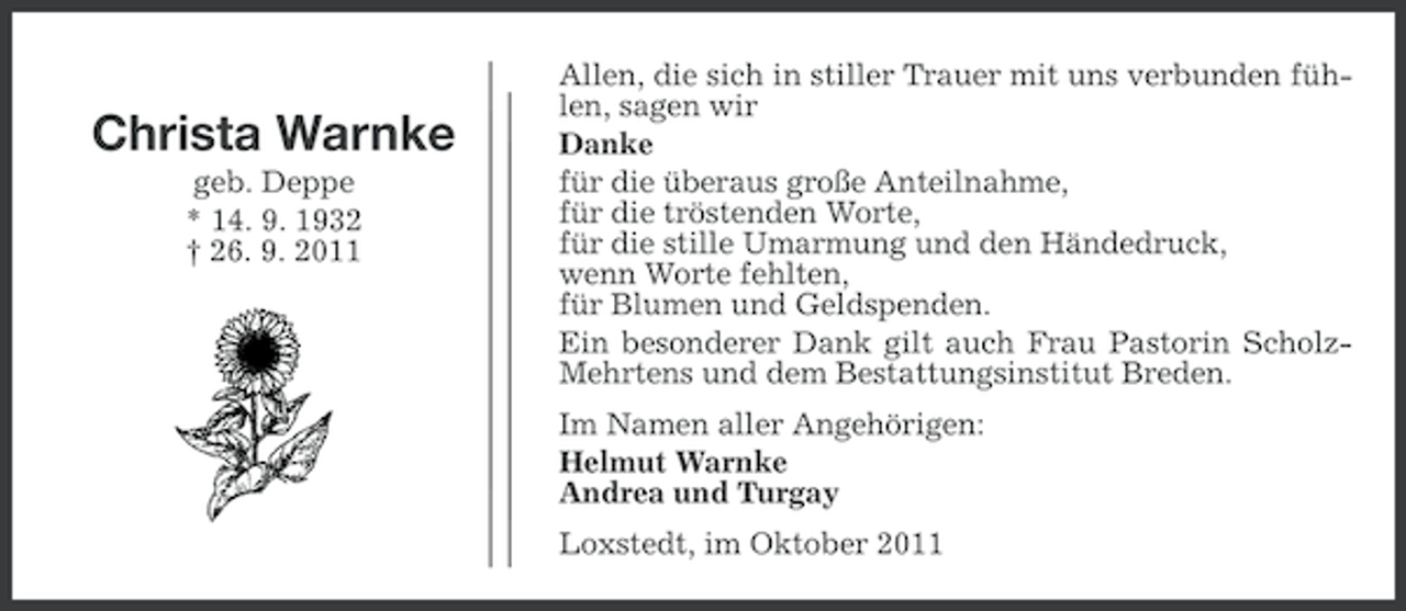 <p>Christa Warnke<br />geb. Deppe<br />* 14. 9. 1932<br />† 26. 9. 2011</p><p>Allen, die sich in stiller Trauer mit uns verbunden fühlen, sagen wir<br />Danke<br />für die überaus große Anteilnahme,<br />für die tröstenden Worte,<br />für die stille Umarmung und den Händedruck,<br />wenn Worte fehlten,<br />für Blumen und Geldspenden.<br />Ein besonderer Dank gilt auch Frau Pastorin ScholzMehrtens und dem Bestattungsinstitut Breden.<br />Im Namen aller Angehörigen:<br />Helmut Warnke<br />Andrea und Turgay<br />Loxstedt, im Oktober 2011</p>