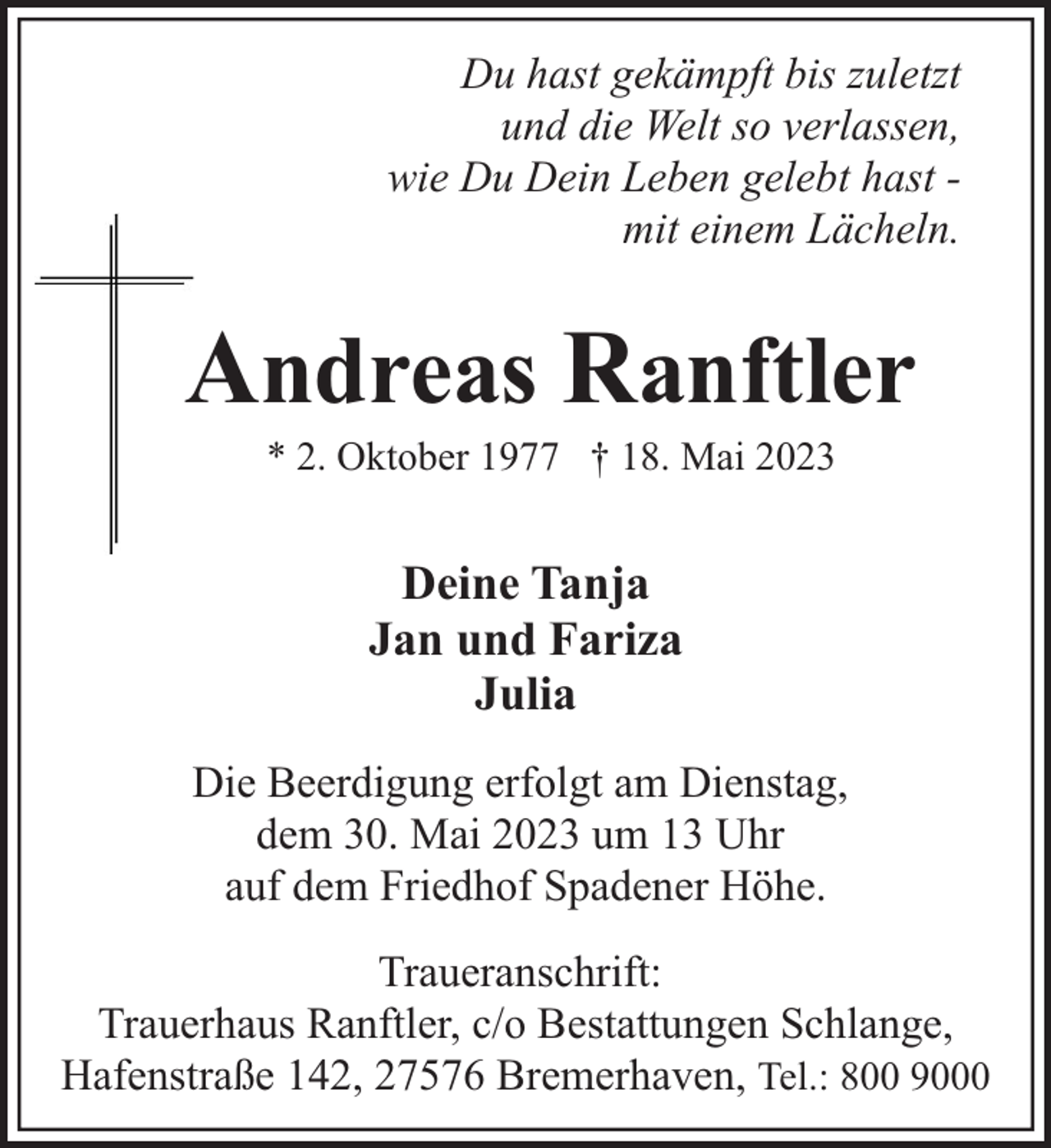 <p>Du hast gekämpft bis zuletzt<br />und die Welt so verlassen,<br />wie Du Dein Leben gelebt hast mit einem Lächeln.</p><p>Andreas Ranftler<br />* 2. Oktober 1977 † 18. Mai 2023</p><p>Deine Tanja<br />Jan und Fariza<br />Julia<br />Die Beerdigung erfolgt am Dienstag,<br />dem 30. Mai 2023 um 13 Uhr<br />auf dem Friedhof Spadener Höhe.<br />Traueranschrift:<br />Trauerhaus Ranftler, c/o Bestattungen Schlange,<br />Hafenstraße 142, 27576 Bremerhaven, Tel.: 800 9000</p>