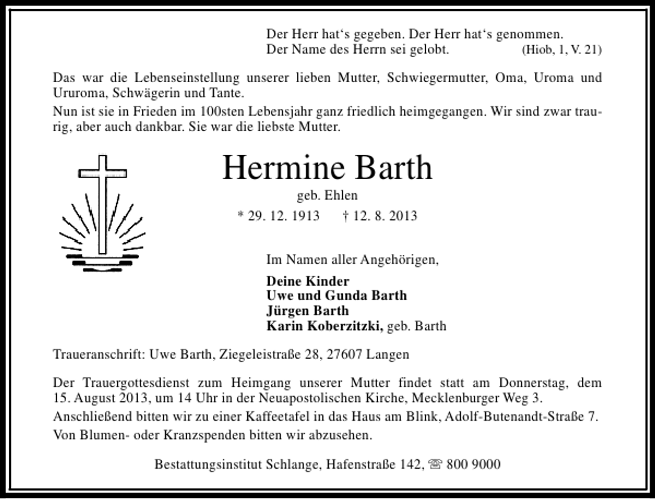 <p>Der Herr hat‘s gegeben. Der Herr hat‘s genommen.<br />Der Name des Herrn sei gelobt.<br />(Hiob, 1, V. 21)<br />Das war die Lebenseinstellung unserer lieben Mutter, Schwiegermutter, Oma, Uroma und<br />Ururoma, Schwägerin und Tante.<br />Nun ist sie in Frieden im 100sten Lebensjahr ganz friedlich heimgegangen. Wir sind zwar traurig, aber auch dankbar. Sie war die liebste Mutter.</p><p>Hermine Barth<br />geb. Ehlen<br />* 29. 12. 1913 † 12. 8. 2013</p><p>Im Namen aller Angehörigen,<br />Deine Kinder<br />Uwe und Gunda Barth<br />Jürgen Barth<br />Karin Koberzitzki, geb. Barth<br />Traueranschrift: Uwe Barth, Ziegeleistraße 28, 27607 Langen<br />Der Trauergottesdienst zum Heimgang unserer Mutter findet statt am Donnerstag, dem<br />15. August 2013, um 14 Uhr in der Neuapostolischen Kirche, Mecklenburger Weg 3.<br />Anschließend bitten wir zu einer Kaffeetafel in das Haus am Blink, Adolf-Butenandt-Straße 7.<br />Von Blumen- oder Kranzspenden bitten wir abzusehen.<br />Bestattungsinstitut Schlange, Hafenstraße 142, s 800 9000</p>