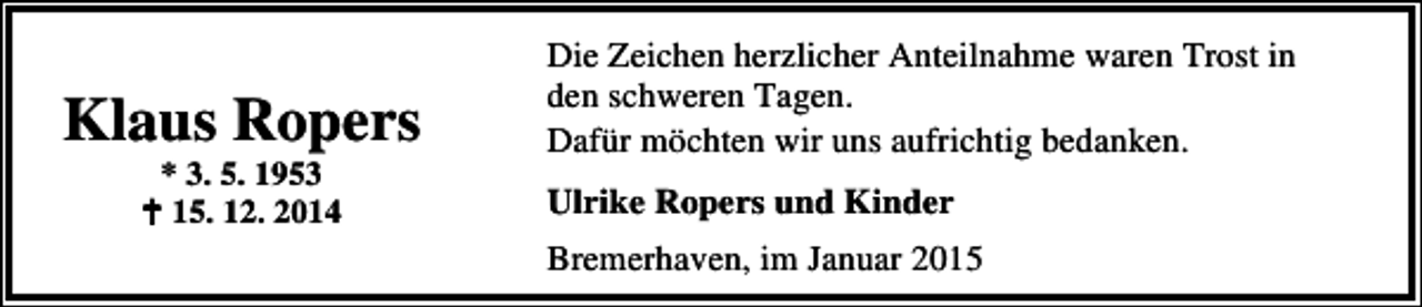 <p>Klaus Ropers<br />* 3. 5. 1953<br />15. 12. 2014</p><p>Die Zeichen herzlicher Anteilnahme waren Trost in<br />den schweren Tagen.<br />Dafür möchten wir uns aufrichtig bedanken.<br />Ulrike Ropers und Kinder<br />Bremerhaven, im Januar 2015</p>