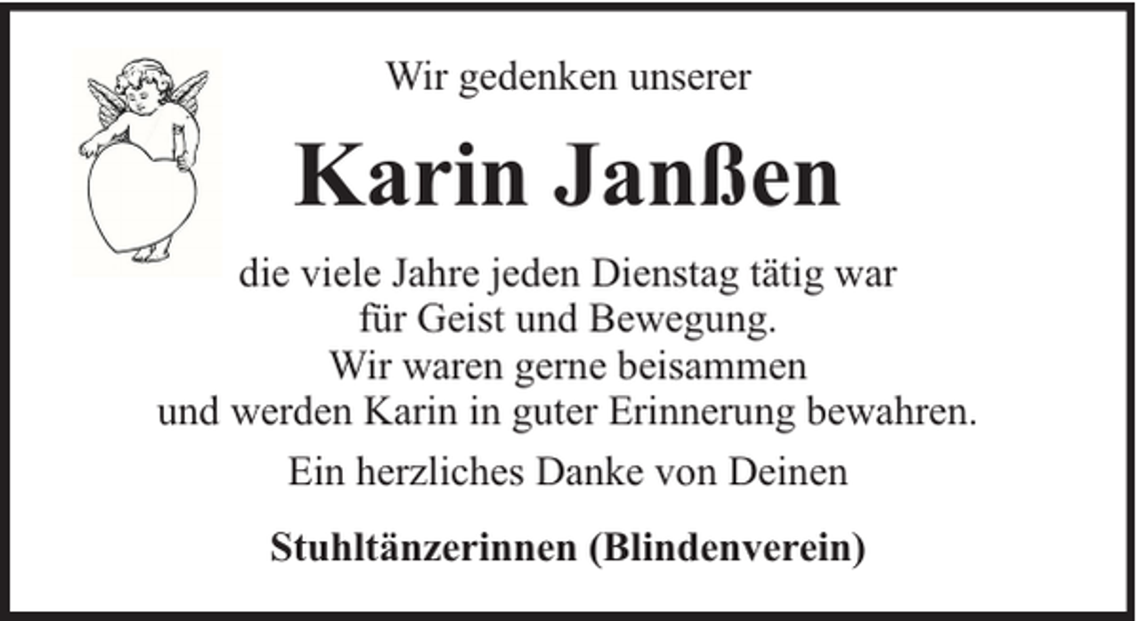 <p>Wir gedenken unserer</p><p>Karin Janßen<br />die viele Jahre jeden Dienstag tätig war<br />für Geist und Bewegung.<br />Wir waren gerne beisammen<br />und werden Karin in guter Erinnerung bewahren.<br />Ein herzliches Danke von Deinen<br />Stuhltänzerinnen (Blindenverein)</p>