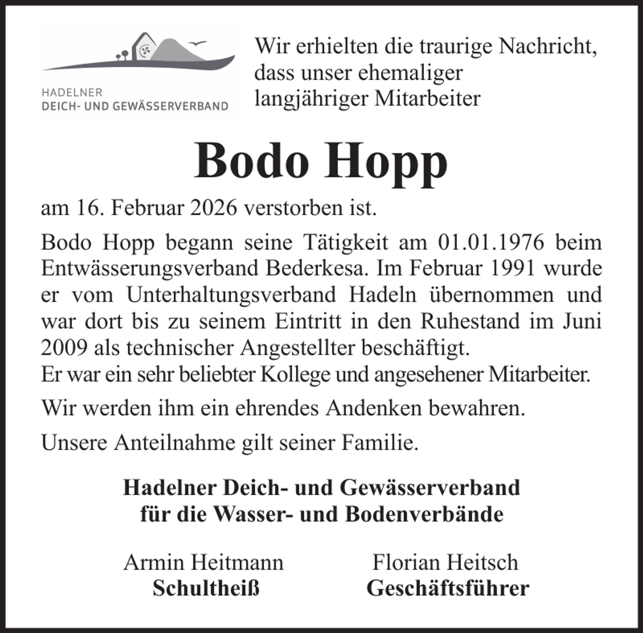 <p>Wir erhielten die traurige Nachricht,<br />dass unser ehemaliger<br />langjähriger Mitarbeiter</p><p>Bodo Hopp<br />am 16. Februar 2026 verstorben ist.<br />Bodo Hopp begann seine Tätigkeit am 01.01.1976 beim<br />Entwässerungsverband Bederkesa. Im Februar 1991 wurde<br />er vom Unterhaltungsverband Hadeln übernommen und<br />war dort bis zu seinem Eintritt in den Ruhestand im Juni<br />2009 als technischer Angestellter beschäftigt.<br />Er war ein sehr beliebter Kollege und angesehener Mitarbeiter.<br />Wir werden ihm ein ehrendes Andenken bewahren.<br />Unsere Anteilnahme gilt seiner Familie.<br />Hadelner Deich- und Gewässerverband<br />für die Wasser- und Bodenverbände<br />Armin Heitmann<br />Schultheiß</p><p>Florian Heitsch<br />Geschäftsführer</p>