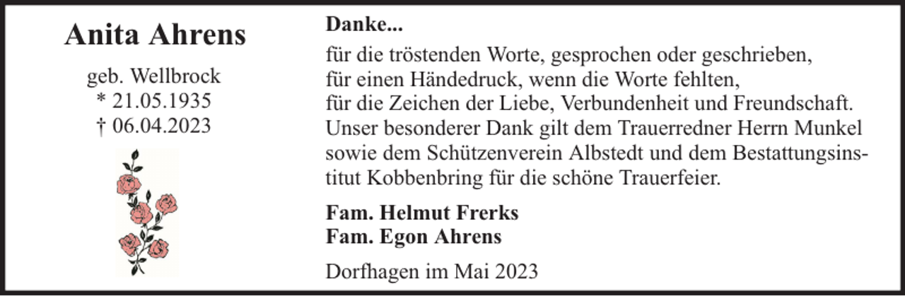 <p>Anita Ahrens<br />geb. Wellbrock<br />* 21.05.1935<br />† 06.04.2023</p><p>Danke...<br />für die tröstenden Worte, gesprochen oder geschrieben,<br />für einen Händedruck, wenn die Worte fehlten,<br />für die Zeichen der Liebe, Verbundenheit und Freundschaft.<br />Unser besonderer Dank gilt dem Trauerredner Herrn Munkel<br />sowie dem Schützenverein Albstedt und dem Bestattungsinstitut Kobbenbring für die schöne Trauerfeier.<br />Fam. Helmut Frerks<br />Fam. Egon Ahrens<br />Dorfhagen im Mai 2023</p>
