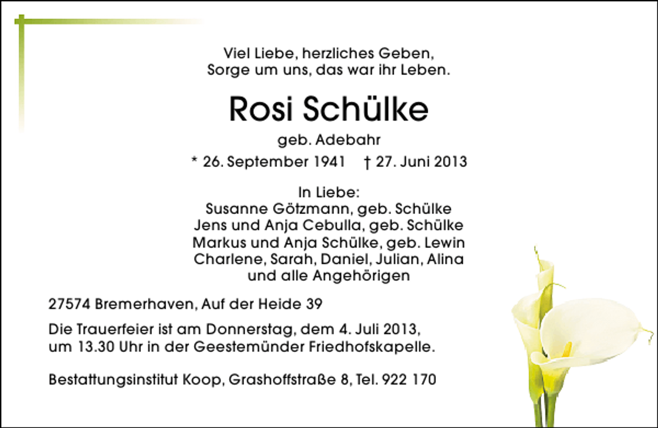 <p>Viel Liebe, herzliches Geben,<br />Sorge um uns, das war ihr Leben.</p><p>Rosi Schülke</p><p>geb. Adebahr<br />* 26. September 1941 † 27. Juni 2013<br />In Liebe:<br />Susanne Götzmann, geb. Schülke<br />Jens und Anja Cebulla, geb. Schülke<br />Markus und Anja Schülke, geb. Lewin<br />Charlene, Sarah, Daniel, Julian, Alina<br />und alle Angehörigen<br />27574 Bremerhaven, Auf der Heide 39<br />Die Trauerfeier ist am Donnerstag, dem 4. Juli 2013,<br />um 13.30 Uhr in der Geestemünder Friedhofskapelle.<br />Bestattungsinstitut Koop, Grashoffstraße 8, Tel. 922 170</p>