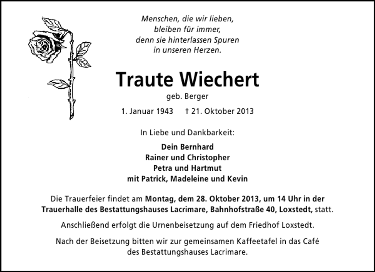 <p>Menschen, die wir lieben,<br />bleiben für immer,<br />denn sie hinterlassen Spuren<br />in unseren Herzen.</p><p>Traute Wiechert<br />geb. Berger</p><p>1. Januar 1943</p><p>† 21. Oktober 2013</p><p>In Liebe und Dankbarkeit:<br />Dein Bernhard<br />Rainer und Christopher<br />Petra und Hartmut<br />mit Patrick, Madeleine und Kevin<br />Die Trauerfeier ﬁndet am Montag, dem 28. Oktober 2013, um 14 Uhr in der<br />Trauerhalle des Bestattungshauses Lacrimare, Bahnhofstraße 40, Loxstedt, statt.<br />Anschließend erfolgt die Urnenbeisetzung auf dem Friedhof Loxstedt.<br />Nach der Beisetzung bitten wir zur gemeinsamen Kaffeetafel in das Café<br />des Bestattungshauses Lacrimare.</p>