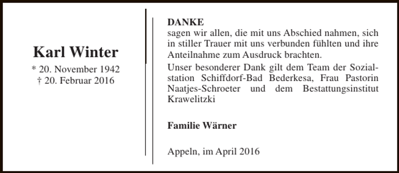 <p>Karl Winter<br />* 20. November 1942<br />† 20. Februar 2016</p><p>DANKE<br />sagen wir allen, die mit uns Abschied nahmen, sich<br />in stiller Trauer mit uns verbunden fühlten und ihre<br />Anteilnahme zum Ausdruck brachten.<br />Unser besonderer Dank gilt dem Team der Sozialstation Schiffdorf-Bad Bederkesa, Frau Pastorin<br />Naatjes-Schroeter und dem Bestattungsinstitut<br />Krawelitzki<br />Familie Wärner<br />Appeln, im April 2016</p>