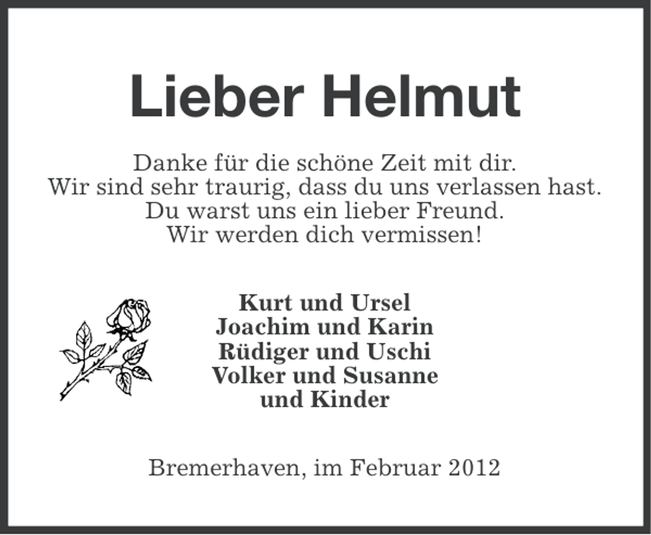 <p>Lieber Helmut<br />Danke für die schöne Zeit mit dir.<br />Wir sind sehr traurig, dass du uns verlassen hast.<br />Du warst uns ein lieber Freund.<br />Wir werden dich vermissen!<br />Kurt und Ursel<br />Joachim und Karin<br />Rüdiger und Uschi<br />Volker und Susanne<br />und Kinder<br />Bremerhaven, im Februar 2012</p>