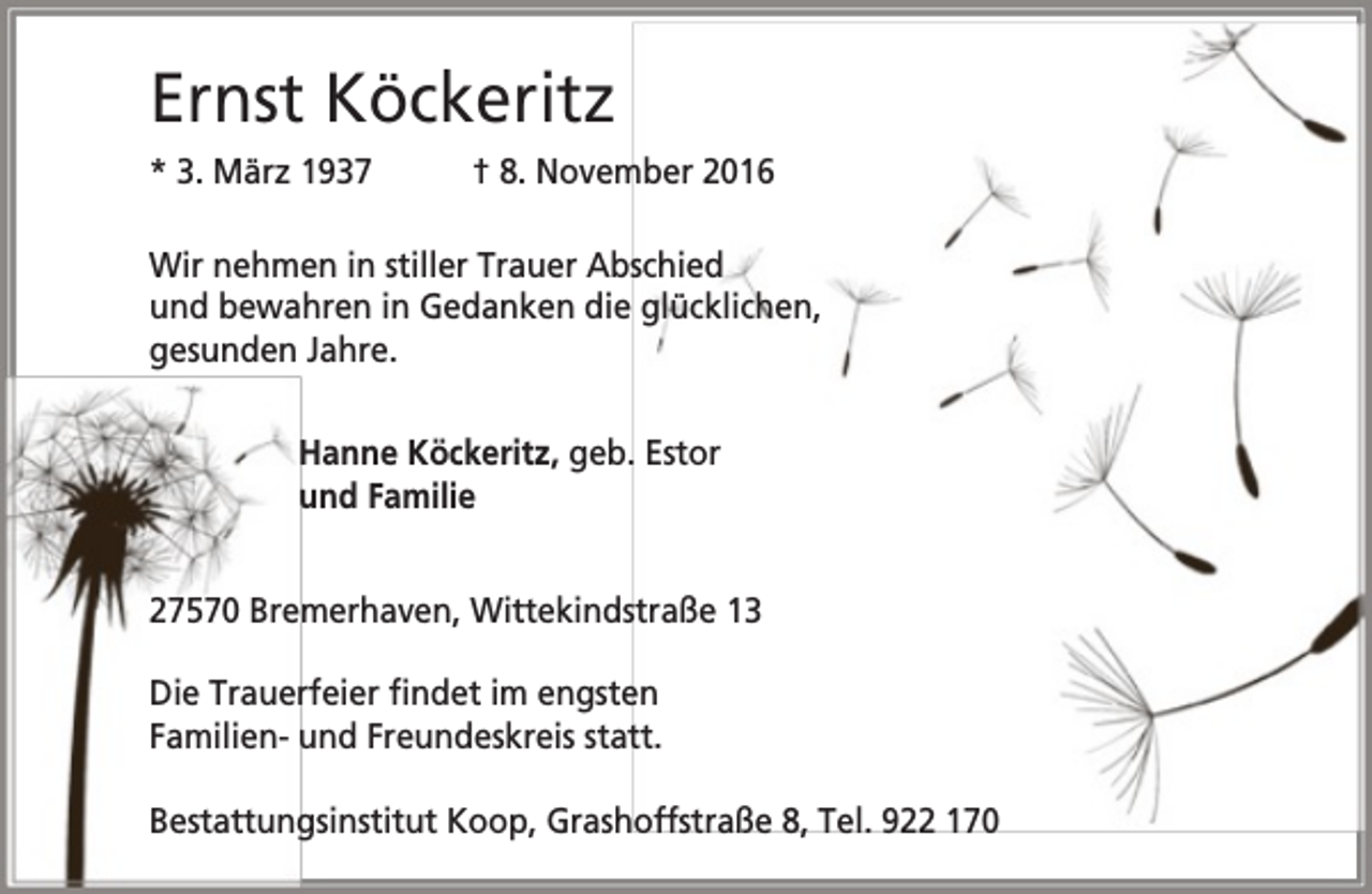 <p>Ernst Köckeritz<br />* 3. März 1937</p><p>† 8. November 2016</p><p>Wir nehmen in stiller Trauer Abschied<br />und bewahren in Gedanken die glücklichen,<br />gesunden Jahre.<br />Hanne Köckeritz, geb. Estor<br />und Familie<br />27570 Bremerhaven, Wittekindstraße 13<br />Die Trauerfeier findet im engsten<br />Familien- und Freundeskreis statt.<br />Bestattungsinstitut Koop, Grashoffstraße 8, Tel. 922 170</p>