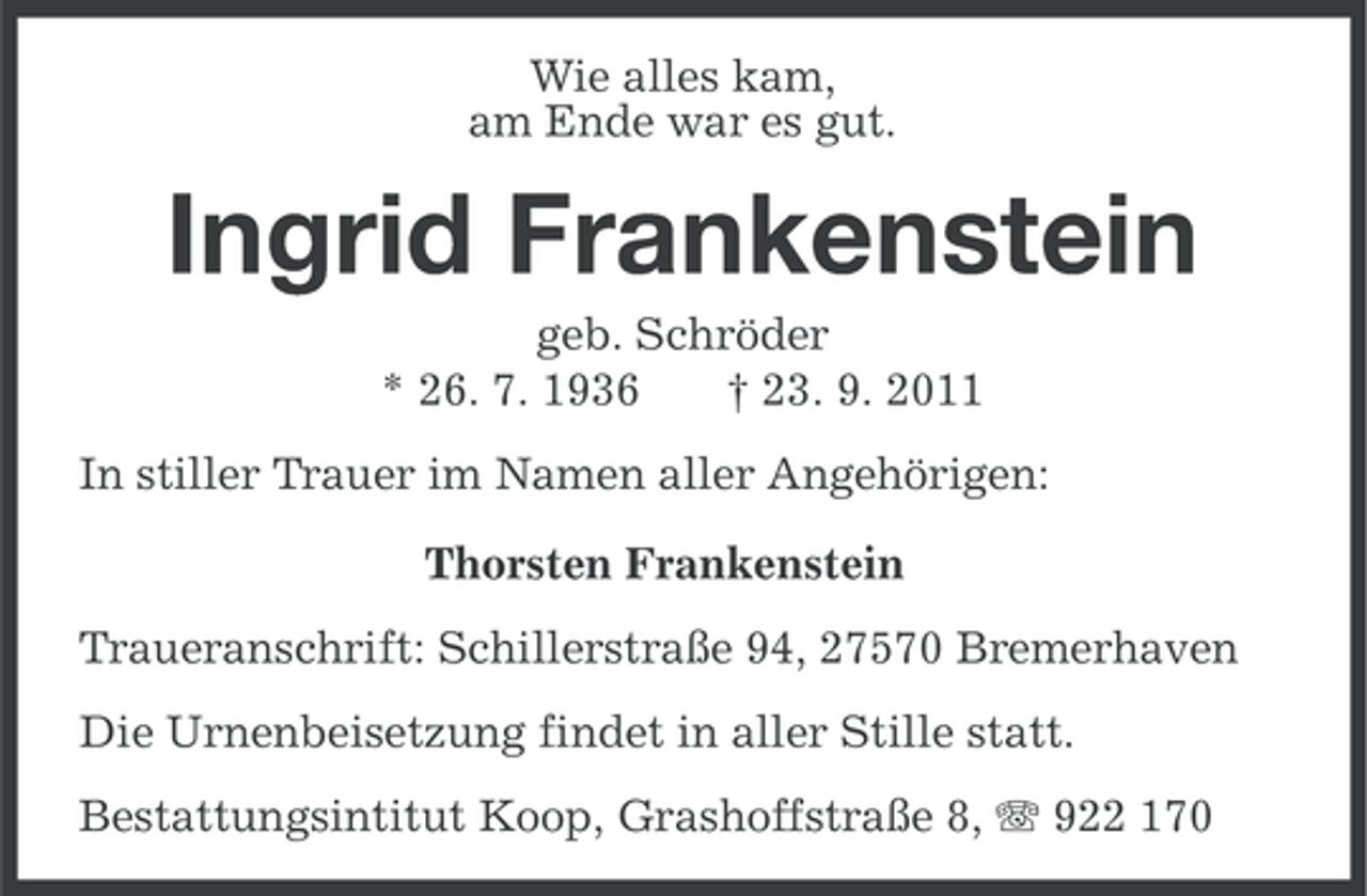 <p>Wie alles kam,<br />am Ende war es gut.</p><p>Ingrid Frankenstein<br />geb. Schröder<br />* 26. 7. 1936<br />† 23. 9. 2011<br />In stiller Trauer im Namen aller Angehörigen:<br />Thorsten Frankenstein<br />Traueranschrift: Schillerstraße 94, 27570 Bremerhaven<br />Die Urnenbeisetzung findet in aller Stille statt.<br />Bestattungsintitut Koop, Grashoffstraße 8, 922 170</p>