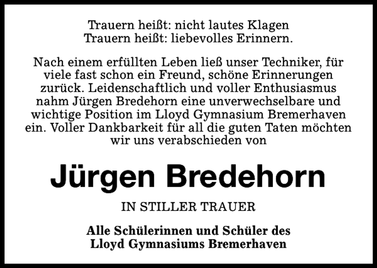 <p>Trauern heißt: nicht lautes Klagen<br />Trauern heißt: liebevolles Erinnern.<br />Nach einem erfüllten Leben ließ unser Techniker, für<br />viele fast schon ein Freund, schöne Erinnerungen<br />zurück. Leidenschaftlich und voller Enthusiasmus<br />nahm Jürgen Bredehorn eine unverwechselbare und<br />wichtige Position im Lloyd Gymnasium Bremerhaven<br />ein. Voller Dankbarkeit für all die guten Taten möchten<br />wir uns verabschieden von</p><p>Jürgen Bredehorn<br />IN STILLER TRAUER</p><p>Alle Schülerinnen und Schüler des<br />Lloyd Gymnasiums Bremerhaven</p>