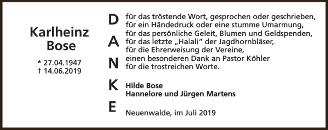 <p>Karlheinz<br />Bose<br />* 27.04.1947<br />† 14.06.2019</p><p>für das tröstende Wort, gesprochen oder geschrieben,<br />für ein Händedruck oder eine stumme Umarmung,<br />für das persönliche Geleit, Blumen und Geldspenden,<br />für das letzte „Halali“ der Jagdhornbläser,<br />für die Ehrerweisung der Vereine,<br />einen besonderen Dank an Pastor Köhler<br />für die trostreichen Worte.<br />Hilde Bose<br />Hannelore und Jürgen Martens<br />Neuenwalde, im Juli 2019</p>