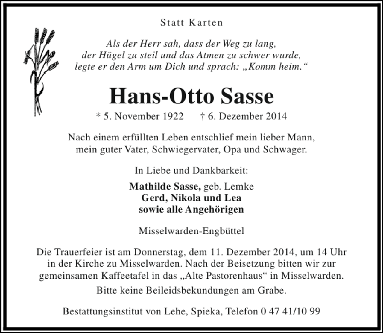 <p>Statt Karten<br />Als der Herr sah, dass der Weg zu lang,<br />der Hügel zu steil und das Atmen zu schwer wurde,<br />legte er den Arm um Dich und sprach: „Komm heim.“</p><p>Hans-Otto Sasse</p><p>* 5. November 1922</p><p>† 6. Dezember 2014</p><p>Nach einem erfüllten Leben entschlief mein lieber Mann,<br />mein guter Vater, Schwiegervater, Opa und Schwager.<br />In Liebe und Dankbarkeit:<br />Mathilde Sasse, geb. Lemke<br />Gerd, Nikola und Lea<br />sowie alle Angehörigen<br />Misselwarden-Engbüttel<br />Die Trauerfeier ist am Donnerstag, dem 11. Dezember 2014, um 14 Uhr<br />in der Kirche zu Misselwarden. Nach der Beisetzung bitten wir zur<br />gemeinsamen Kaffeetafel in das „Alte Pastorenhaus“ in Misselwarden.<br />Bitte keine Beileidsbekundungen am Grabe.<br />Bestattungsinstitut von Lehe, Spieka, Telefon 0 47 41/10 99</p>