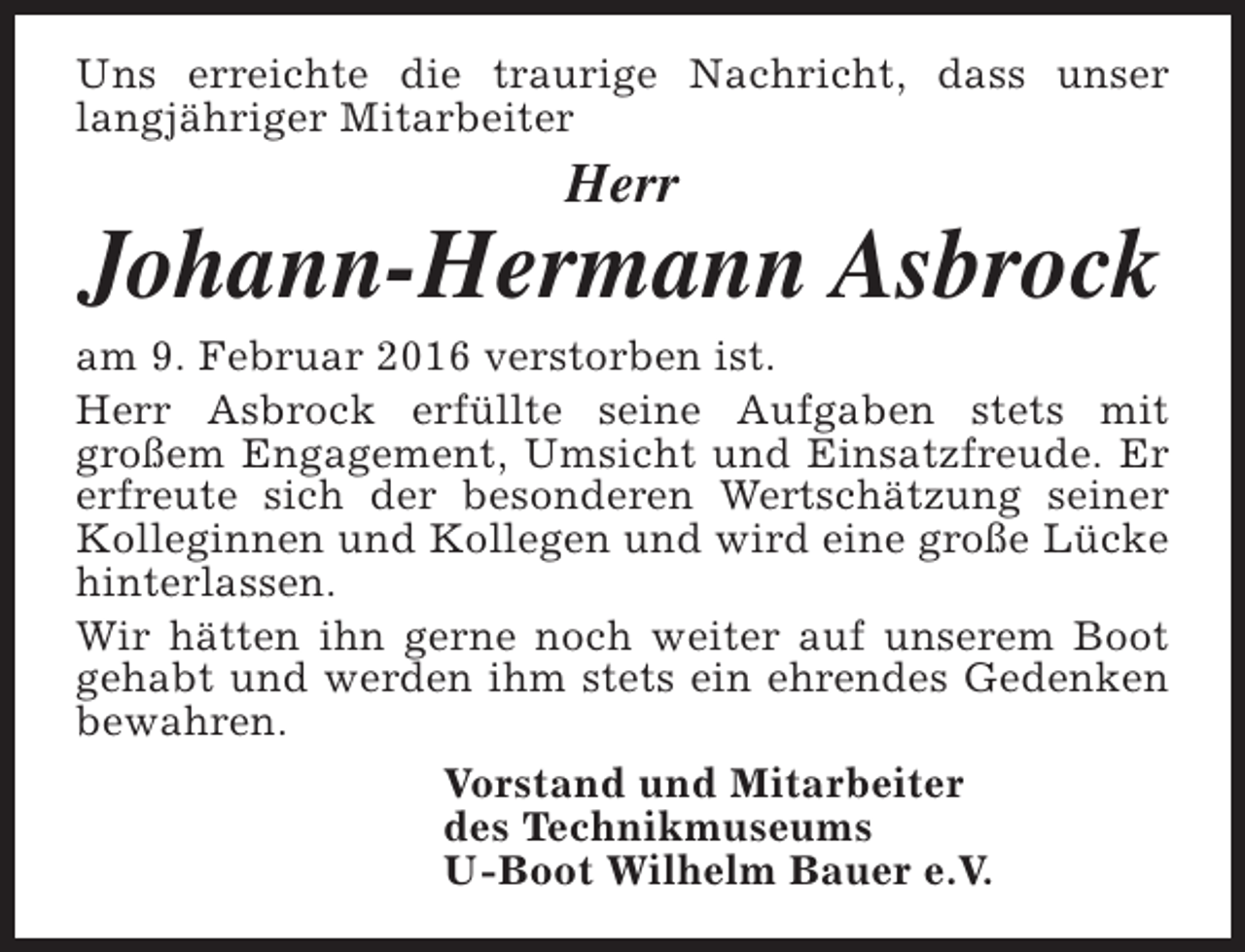 <p>Uns erreichte die traurige Nachricht, dass unser<br />langjähriger Mitarbeiter</p><p>Herr</p><p>Johann-Hermann Asbrock</p><p>am 9. Februar 2016 verstorben ist.<br />Herr Asbrock erfüllte seine Aufgaben stets mit<br />großem Engagement, Umsicht und Einsatzfreude. Er<br />erfreute sich der besonderen Wertschätzung seiner<br />Kolleginnen und Kollegen und wird eine große Lücke<br />hinterlassen.<br />Wir hätten ihn gerne noch weiter auf unserem Boot<br />gehabt und werden ihm stets ein ehrendes Gedenken<br />bewahren.<br />Vorstand und Mitarbeiter<br />des Technikmuseums<br />U-Boot Wilhelm Bauer e.V.</p>