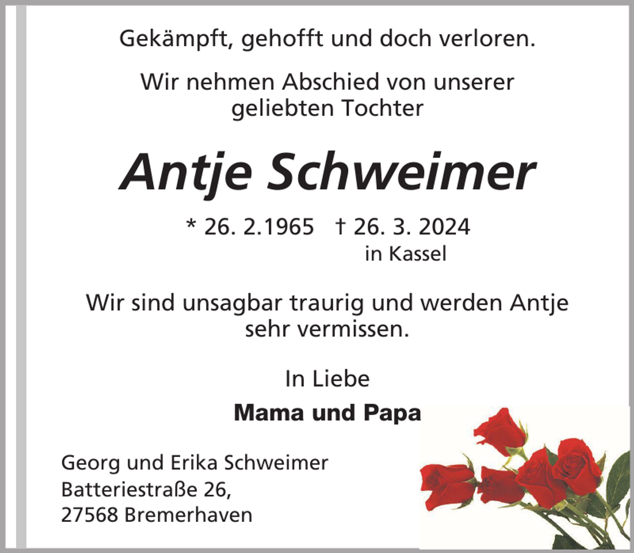 <p>Gekämpft, gehofft und doch verloren.<br />Wir nehmen Abschied von unserer<br />geliebten Tochter</p><p>Antje Schweimer<br />* 26. 2.1965 † 26. 3. 2024<br />in Kassel</p><p>Wir sind unsagbar traurig und werden Antje<br />sehr vermissen.<br />In Liebe<br />Mama und Papa<br />Georg und Erika Schweimer<br />Batteriestraße 26,<br />27568 Bremerhaven</p>
