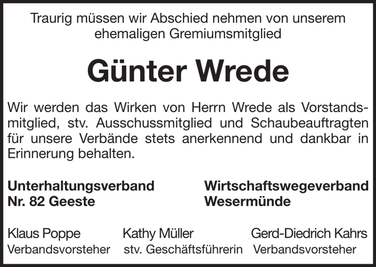 <p>Traurig müssen wir Abschied nehmen von unserem<br />ehemaligen Gremiumsmitglied</p><p>Günter Wrede<br />Wir werden das Wirken von Herrn Wrede als Vorstandsmitglied, stv. Ausschussmitglied und Schaubeauftragten<br />für unsere Verbände stets anerkennend und dankbar in<br />Erinnerung behalten.<br />Unterhaltungsverband<br />Nr. 82 Geeste</p><p>Wirtschaftswegeverband<br />Wesermünde</p><p>Klaus Poppe</p><p>Kathy Müller</p><p>Verbandsvorsteher</p><p>stv. Geschäftsführerin Verbandsvorsteher</p><p>Gerd-Diedrich Kahrs</p>