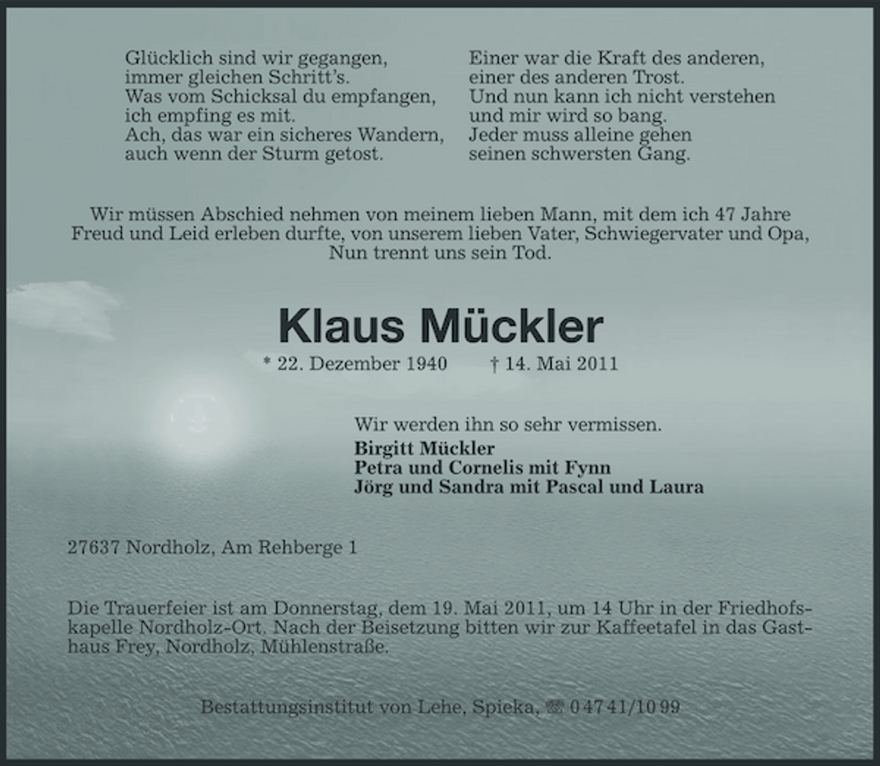 <p>Glücklich sind wir gegangen, immer gleichen Schritt’s. Was vom Schicksal du empfangen, ich empfing es mit. Ach, das war ein sicheres Wandern, auch wenn der Sturm getost.</p>
<p>Einer war die Kraft des anderen, einer des anderen Trost. Und nun kann ich nicht verstehen und mir wird so bang. Jeder muss alleine gehen seinen schwersten Gang.</p>
<p>Wir müssen Abschied nehmen von meinem lieben Mann, mit dem ich 47 Jahre Freud und Leid erleben durfte, von unserem lieben Vater, Schwiegervater und Opa, Nun trennt uns sein Tod.</p>
<p>Klaus Mückler<br />* 22. Dezember 1940 † 14. Mai 2011 Wir werden ihn so sehr vermissen. Birgitt Mückler Petra und Cornelis mit Fynn Jörg und Sandra mit Pascal und Laura 27637 Nordholz, Am Rehberge 1 Die Trauerfeier ist am Donnerstag, dem 19. Mai 2011, um 14 Uhr in der Friedhofskapelle Nordholz-Ort. Nach der Beisetzung bitten wir zur Kaffeetafel in das Gasthaus Frey, Nordholz, Mühlenstraße. Bestattungsinstitut von Lehe, Spieka, 0 47 41/10 99</p>