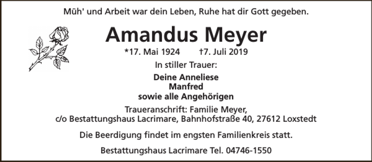 <p>Müh' und Arbeit war dein Leben, Ruhe hat dir Gott gegeben.</p><p>Amandus Meyer<br />*17. Mai 1924</p><p>†7. Juli 2019</p><p>In stiller Trauer:<br />Deine Anneliese<br />Manfred<br />sowie alle Angehörigen<br />Traueranschrift: Familie Meyer,<br />c/o Bestattungshaus Lacrimare, Bahnhofstraße 40, 27612 Loxstedt<br />Die Beerdigung findet im engsten Familienkreis statt.<br />Bestattungshaus Lacrimare Tel. 04746-1550</p>