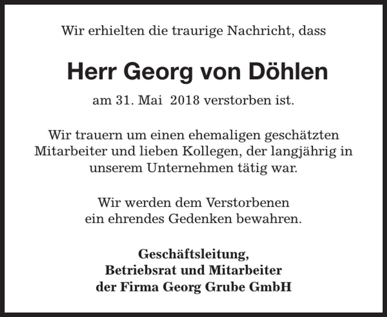 <p>Wir erhielten die traurige Nachricht, dass</p><p>Herr Georg von Döhlen<br />am 31. Mai 2018 verstorben ist.<br />Wir trauern um einen ehemaligen geschätzten<br />Mitarbeiter und lieben Kollegen, der langjährig in<br />unserem Unternehmen tätig war.<br />Wir werden dem Verstorbenen<br />ein ehrendes Gedenken bewahren.<br />Geschäftsleitung,<br />Betriebsrat und Mitarbeiter<br />der Firma Georg Grube GmbH</p>