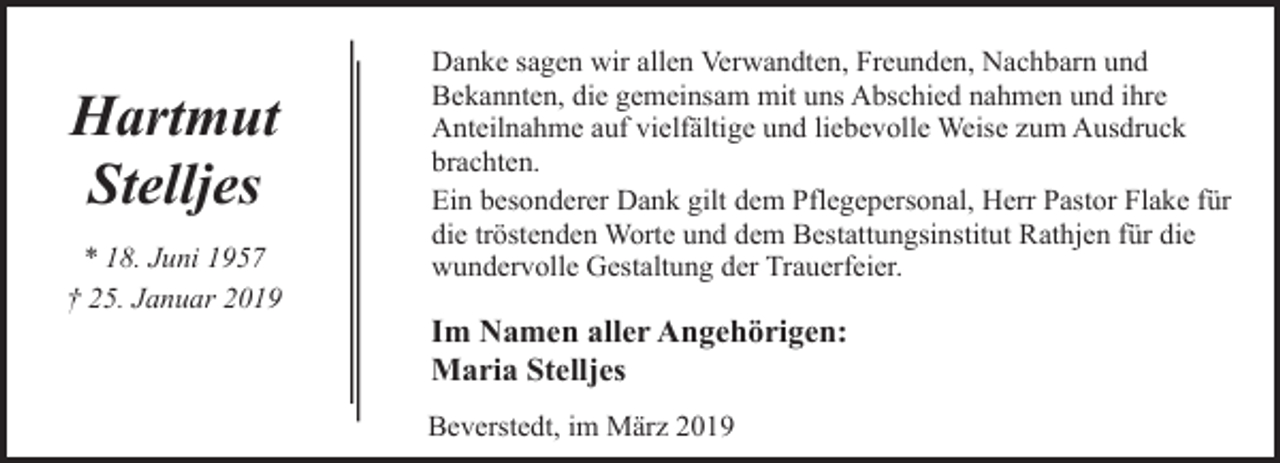 <p>Hartmut<br />Stelljes<br />* 18. Juni 1957<br />† 25. Januar 2019</p><p>Danke sagen wir allen Verwandten, Freunden, Nachbarn und<br />Bekannten, die gemeinsam mit uns Abschied nahmen und ihre<br />Anteilnahme auf vielfältige und liebevolle Weise zum Ausdruck<br />brachten.<br />Ein besonderer Dank gilt dem Pflegepersonal, Herr Pastor Flake für<br />die tröstenden Worte und dem Bestattungsinstitut Rathjen für die<br />wundervolle Gestaltung der Trauerfeier.</p><p>Im Namen aller Angehörigen:<br />Maria Stelljes<br />Beverstedt, im März 2019</p>
