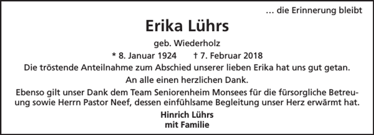 <p>Erika Lührs</p><p>… die Erinnerung bleibt</p><p>geb. Wiederholz<br />* 8. Januar 1924<br />† 7. Februar 2018<br />Die tröstende Anteilnahme zum Abschied unserer lieben Erika hat uns gut getan.<br />An alle einen herzlichen Dank.<br />Ebenso gilt unser Dank dem Team Seniorenheim Monsees für die fürsorgliche Betreuung sowie Herrn Pastor Neef, dessen einfühlsame Begleitung unser Herz erwärmt hat.<br />Hinrich Lührs<br />mit Familie</p>