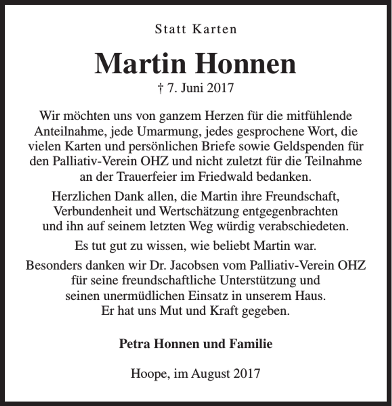 <p>Statt Karten</p><p>Martin Honnen<br />† 7. Juni 2017</p><p>Wir möchten uns von ganzem Herzen für die mitfühlende<br />Anteilnahme, jede Umarmung, jedes gesprochene Wort, die<br />vielen Karten und persönlichen Briefe sowie Geldspenden für<br />den Palliativ-Verein OHZ und nicht zuletzt für die Teilnahme<br />an der Trauerfeier im Friedwald bedanken.<br />Herzlichen Dank allen, die Martin ihre Freundschaft,<br />Verbundenheit und Wertschätzung entgegenbrachten<br />und ihn auf seinem letzten Weg würdig verabschiedeten.<br />Es tut gut zu wissen, wie beliebt Martin war.<br />Besonders danken wir Dr. Jacobsen vom Palliativ-Verein OHZ<br />für seine freundschaftliche Unterstützung und<br />seinen unermüdlichen Einsatz in unserem Haus.<br />Er hat uns Mut und Kraft gegeben.<br />Petra Honnen und Familie<br />Hoope, im August 2017</p>